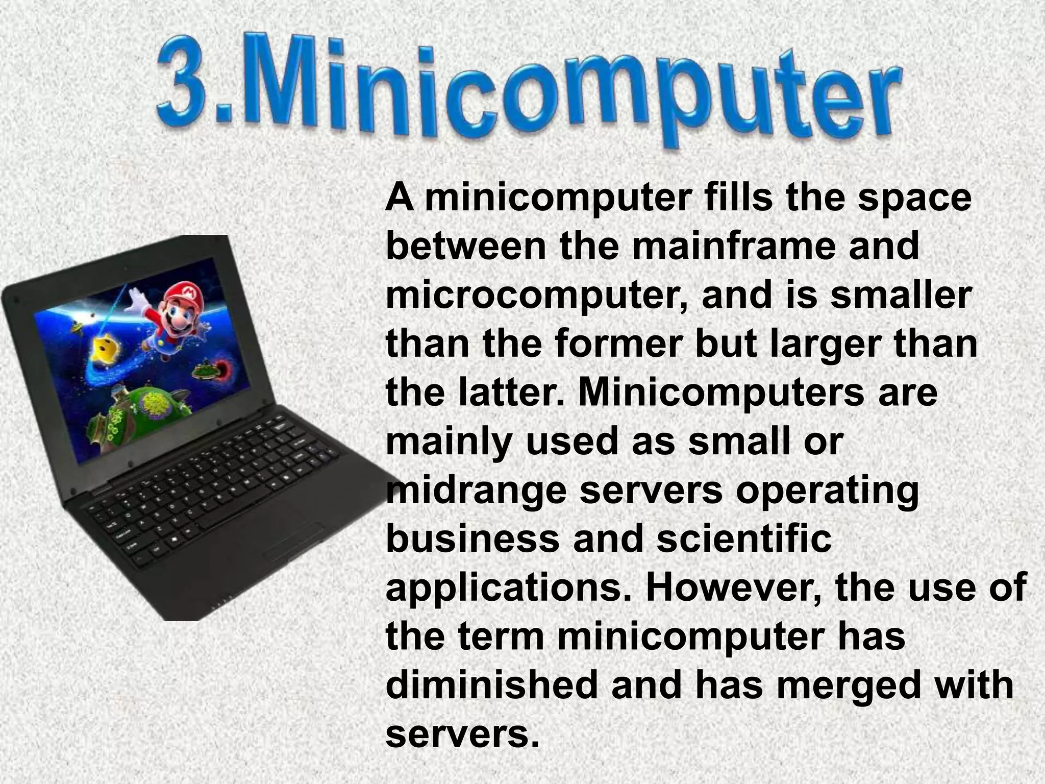 A minicomputer fills the space
between the mainframe and
microcomputer, and is smaller
than the former but larger than
the latter. Minicomputers are
mainly used as small or
midrange servers operating
business and scientific
applications. However, the use of
the term minicomputer has
diminished and has merged with
servers.
 