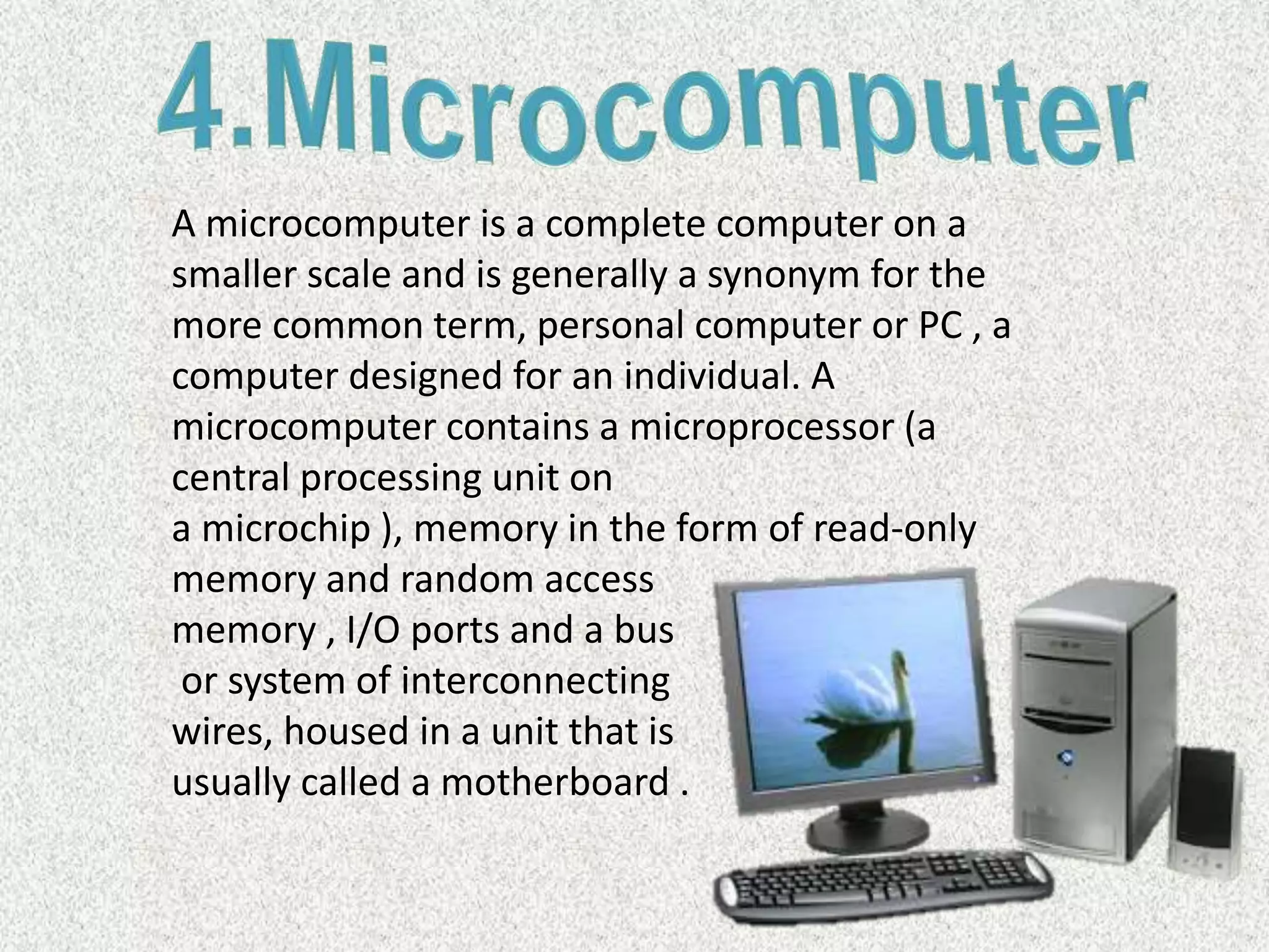 A microcomputer is a complete computer on a
smaller scale and is generally a synonym for the
more common term, personal computer or PC , a
computer designed for an individual. A
microcomputer contains a microprocessor (a
central processing unit on
a microchip ), memory in the form of read-only
memory and random access
memory , I/O ports and a bus
or system of interconnecting
wires, housed in a unit that is
usually called a motherboard .
 