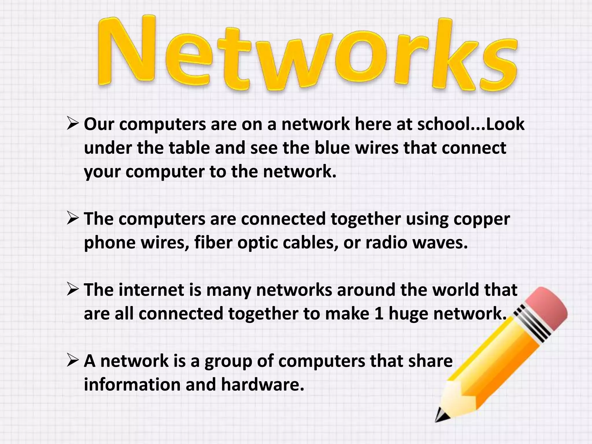 Our computers are on a network here at school...Look
under the table and see the blue wires that connect
your computer to the network.
The computers are connected together using copper
phone wires, fiber optic cables, or radio waves.
The internet is many networks around the world that
are all connected together to make 1 huge network.
A network is a group of computers that share
information and hardware.
 