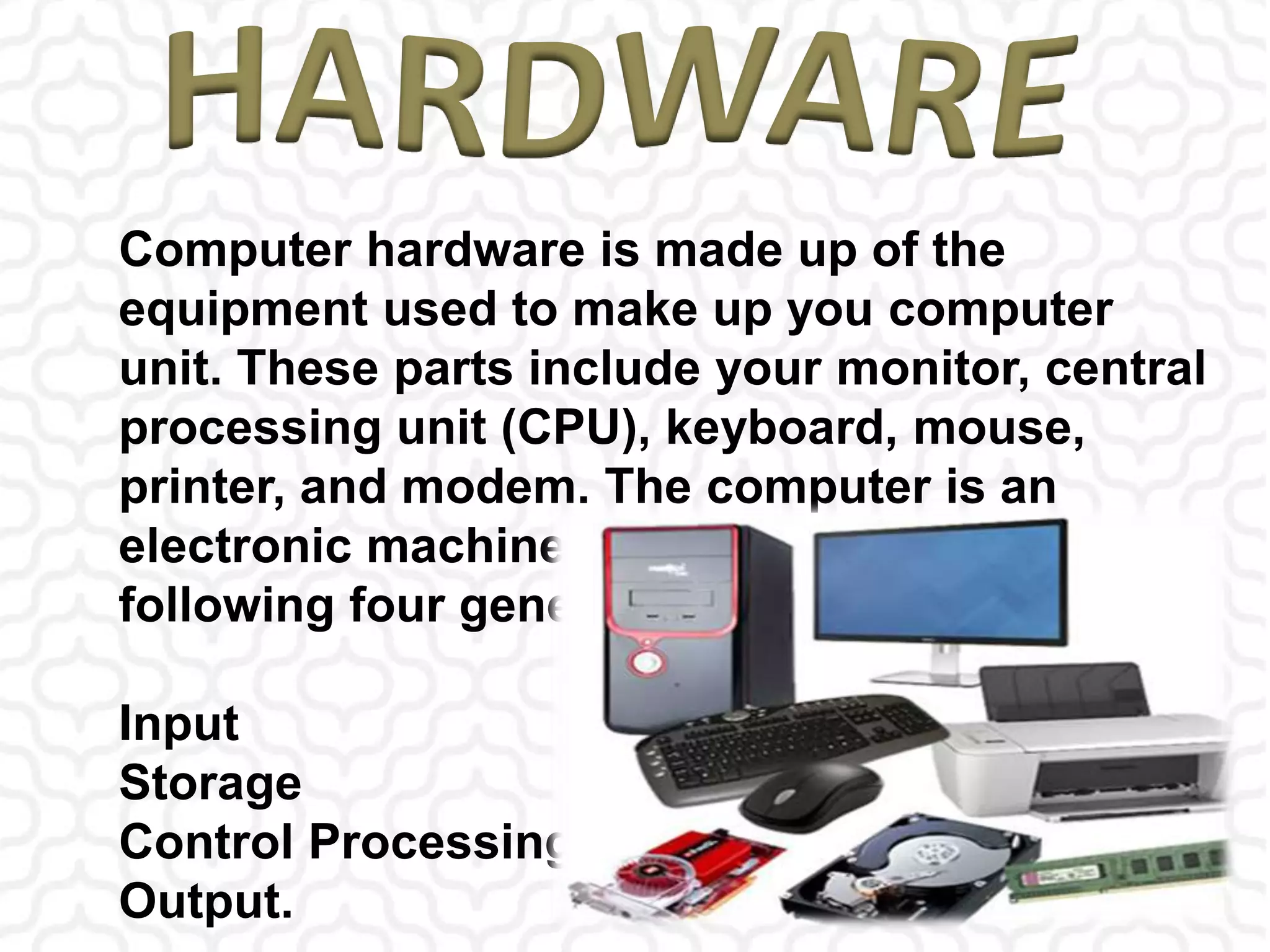 Computer hardware is made up of the
equipment used to make up you computer
unit. These parts include your monitor, central
processing unit (CPU), keyboard, mouse,
printer, and modem. The computer is an
electronic machine that performs the
following four general operations:
Input
Storage
Control Processing Unit
Output.
 