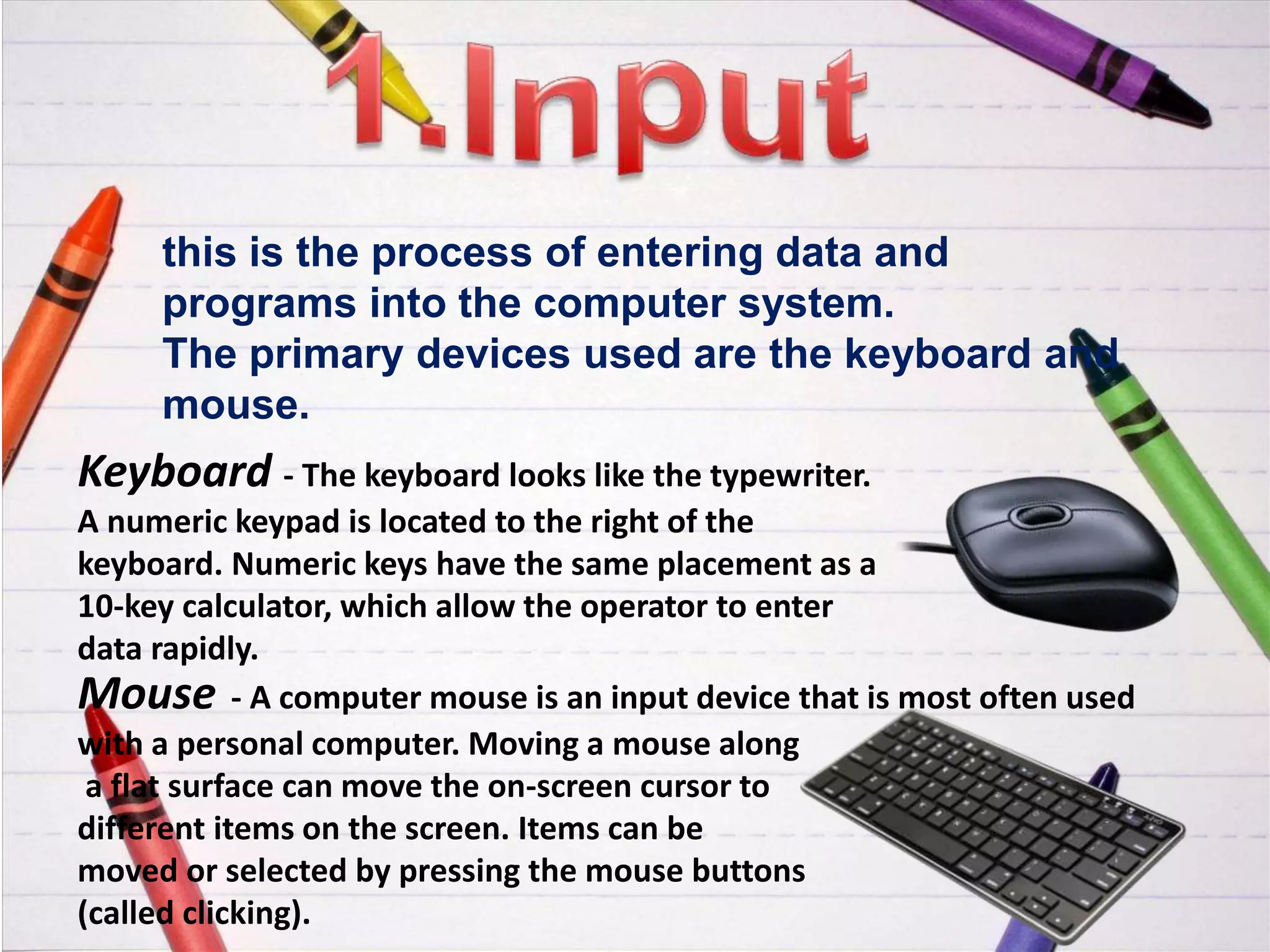 this is the process of entering data and
programs into the computer system.
The primary devices used are the keyboard and
mouse.
Keyboard - The keyboard looks like the typewriter.
A numeric keypad is located to the right of the
keyboard. Numeric keys have the same placement as a
10-key calculator, which allow the operator to enter
data rapidly.
Mouse - A computer mouse is an input device that is most often used
with a personal computer. Moving a mouse along
a flat surface can move the on-screen cursor to
different items on the screen. Items can be
moved or selected by pressing the mouse buttons
(called clicking).
 