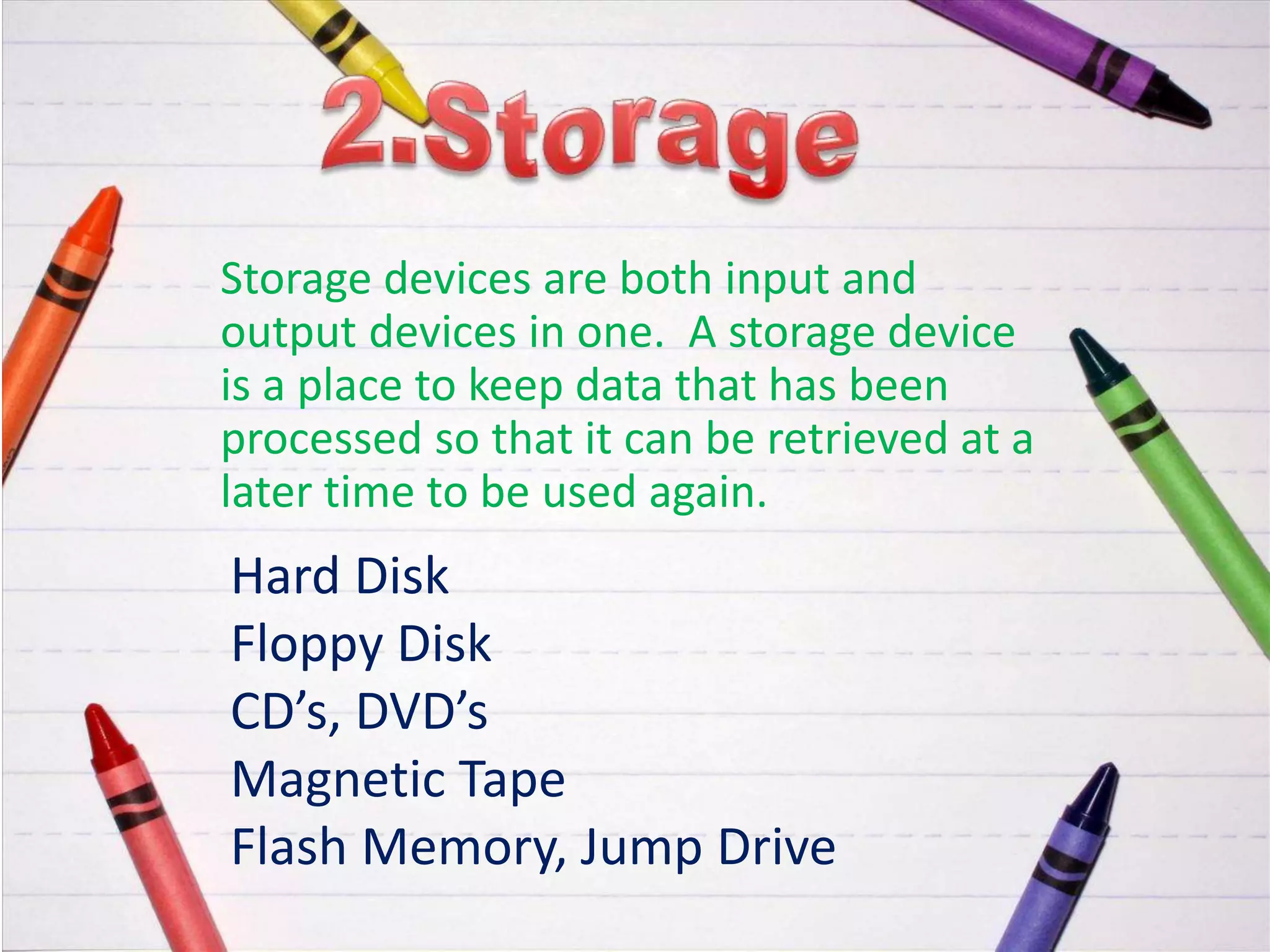 Storage devices are both input and
output devices in one. A storage device
is a place to keep data that has been
processed so that it can be retrieved at a
later time to be used again.
Hard Disk
Floppy Disk
CD’s, DVD’s
Magnetic Tape
Flash Memory, Jump Drive
 