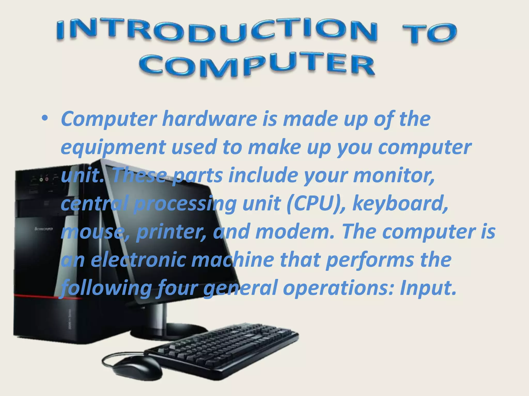 • Computer hardware is made up of the
equipment used to make up you computer
unit. These parts include your monitor,
central processing unit (CPU), keyboard,
mouse, printer, and modem. The computer is
an electronic machine that performs the
following four general operations: Input.
 