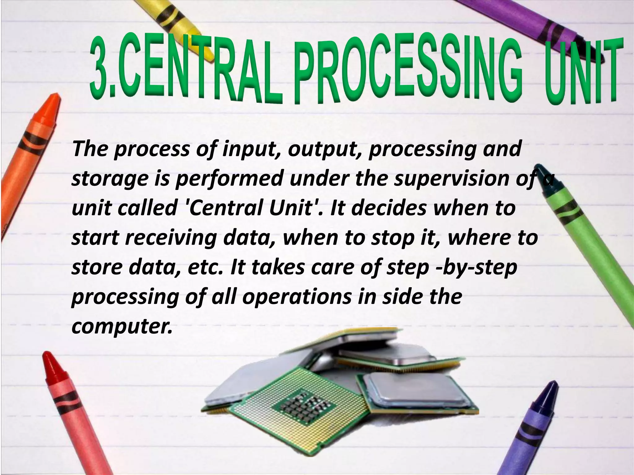 The process of input, output, processing and
storage is performed under the supervision of a
unit called 'Central Unit'. It decides when to
start receiving data, when to stop it, where to
store data, etc. It takes care of step -by-step
processing of all operations in side the
computer.
 