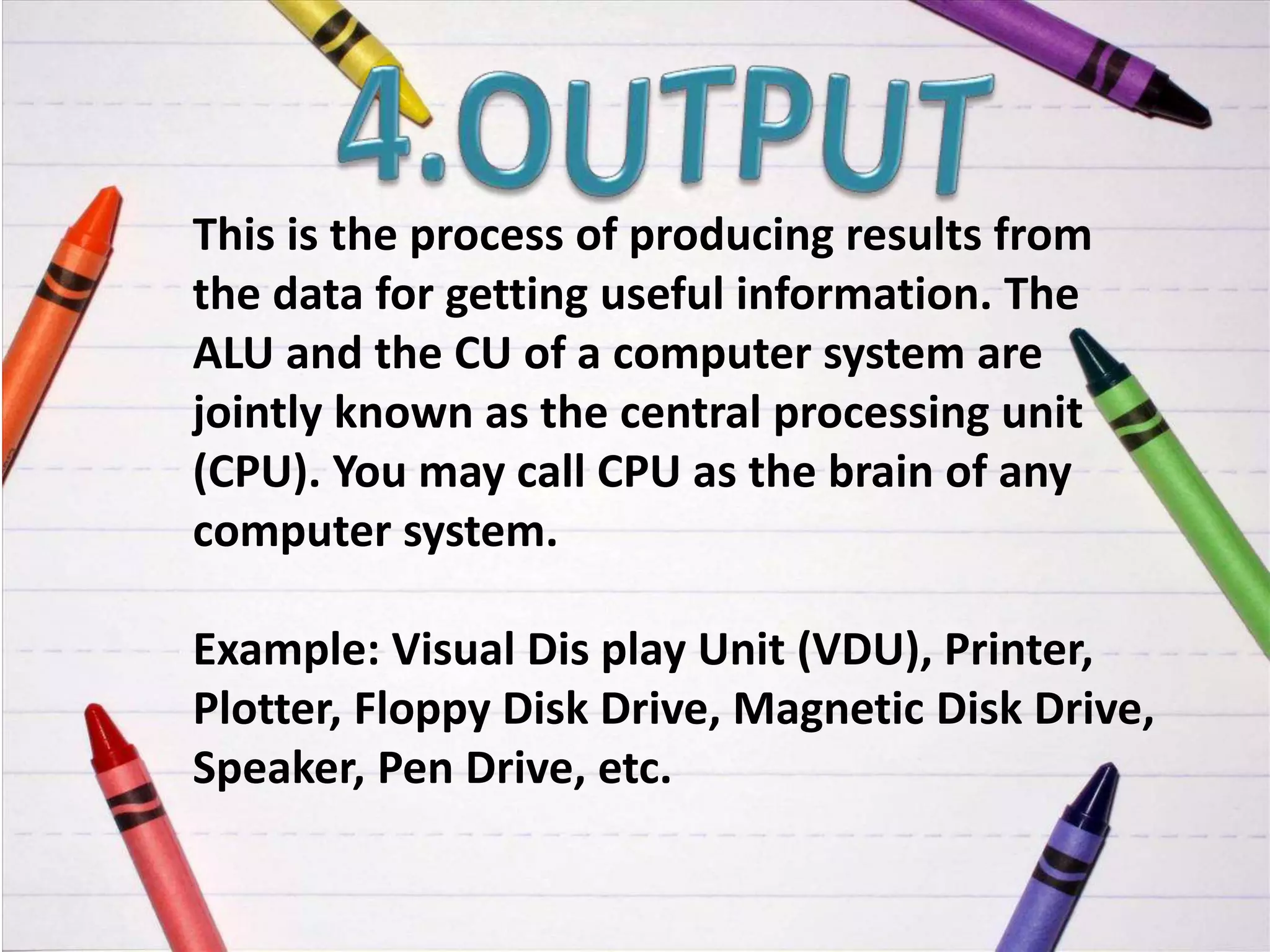 This is the process of producing results from
the data for getting useful information. The
ALU and the CU of a computer system are
jointly known as the central processing unit
(CPU). You may call CPU as the brain of any
computer system.
Example: Visual Dis play Unit (VDU), Printer,
Plotter, Floppy Disk Drive, Magnetic Disk Drive,
Speaker, Pen Drive, etc.
 