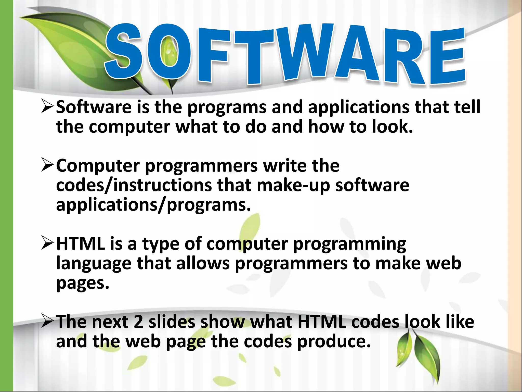 Software is the programs and applications that tell
the computer what to do and how to look.
Computer programmers write the
codes/instructions that make-up software
applications/programs.
HTML is a type of computer programming
language that allows programmers to make web
pages.
The next 2 slides show what HTML codes look like
and the web page the codes produce.
 