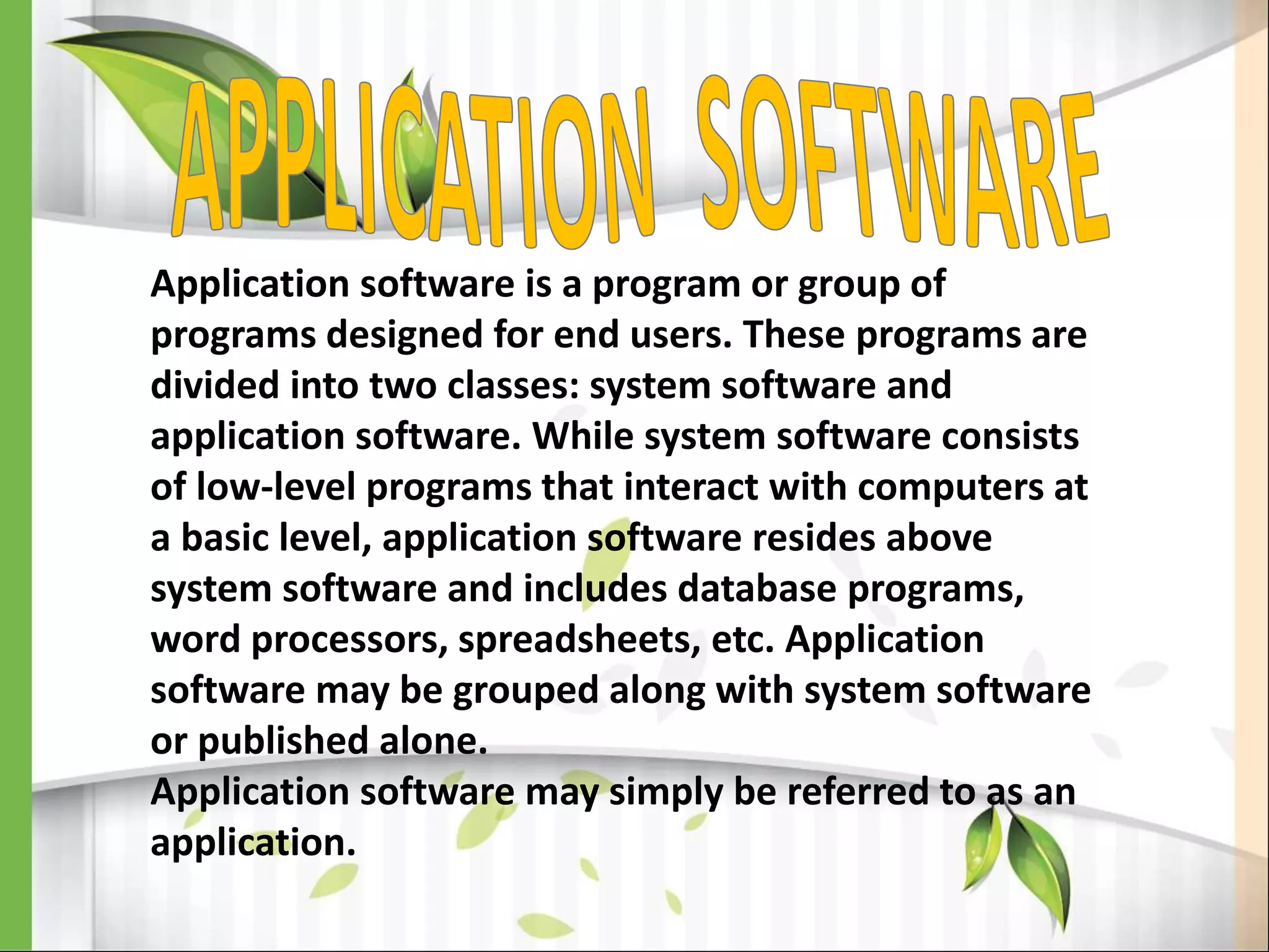 Application software is a program or group of
programs designed for end users. These programs are
divided into two classes: system software and
application software. While system software consists
of low-level programs that interact with computers at
a basic level, application software resides above
system software and includes database programs,
word processors, spreadsheets, etc. Application
software may be grouped along with system software
or published alone.
Application software may simply be referred to as an
application.
 