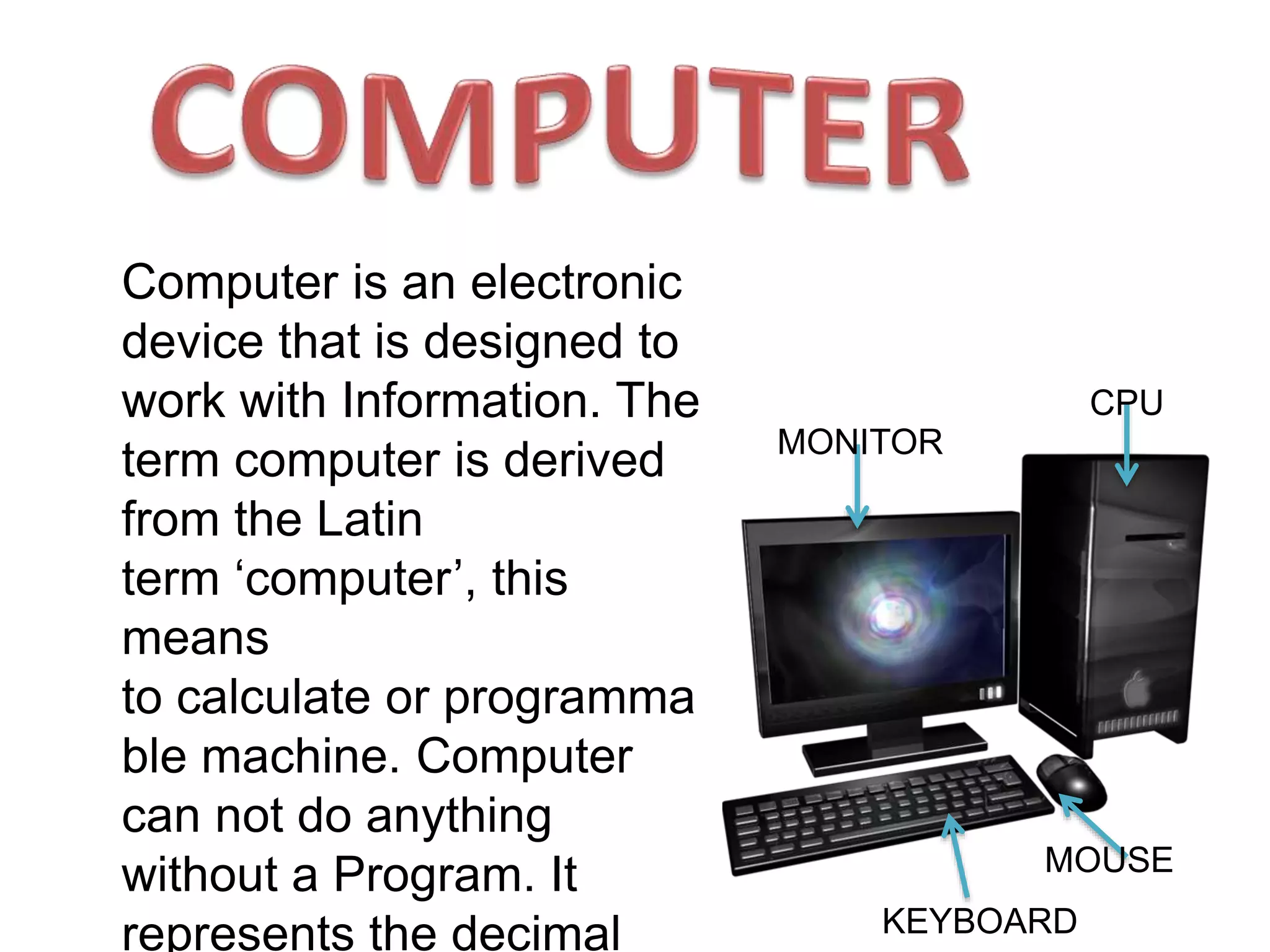 MONITOR
MOUSE
KEYBOARD
CPU
Computer is an electronic
device that is designed to
work with Information. The
term computer is derived
from the Latin
term ‘computer’, this
means
to calculate or programma
ble machine. Computer
can not do anything
without a Program. It
represents the decimal
 