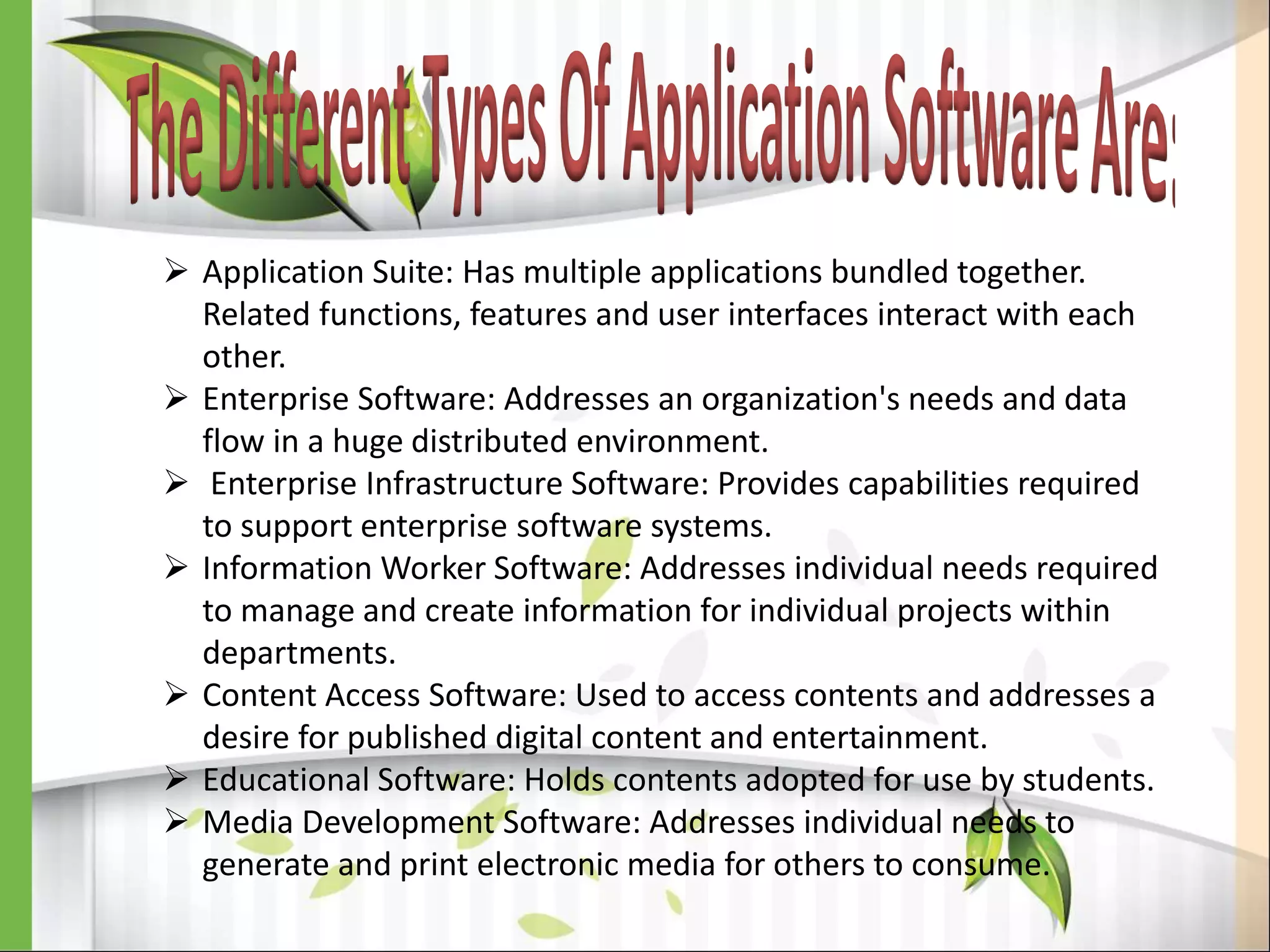  Application Suite: Has multiple applications bundled together.
Related functions, features and user interfaces interact with each
other.
 Enterprise Software: Addresses an organization's needs and data
flow in a huge distributed environment.
 Enterprise Infrastructure Software: Provides capabilities required
to support enterprise software systems.
 Information Worker Software: Addresses individual needs required
to manage and create information for individual projects within
departments.
 Content Access Software: Used to access contents and addresses a
desire for published digital content and entertainment.
 Educational Software: Holds contents adopted for use by students.
 Media Development Software: Addresses individual needs to
generate and print electronic media for others to consume.
 