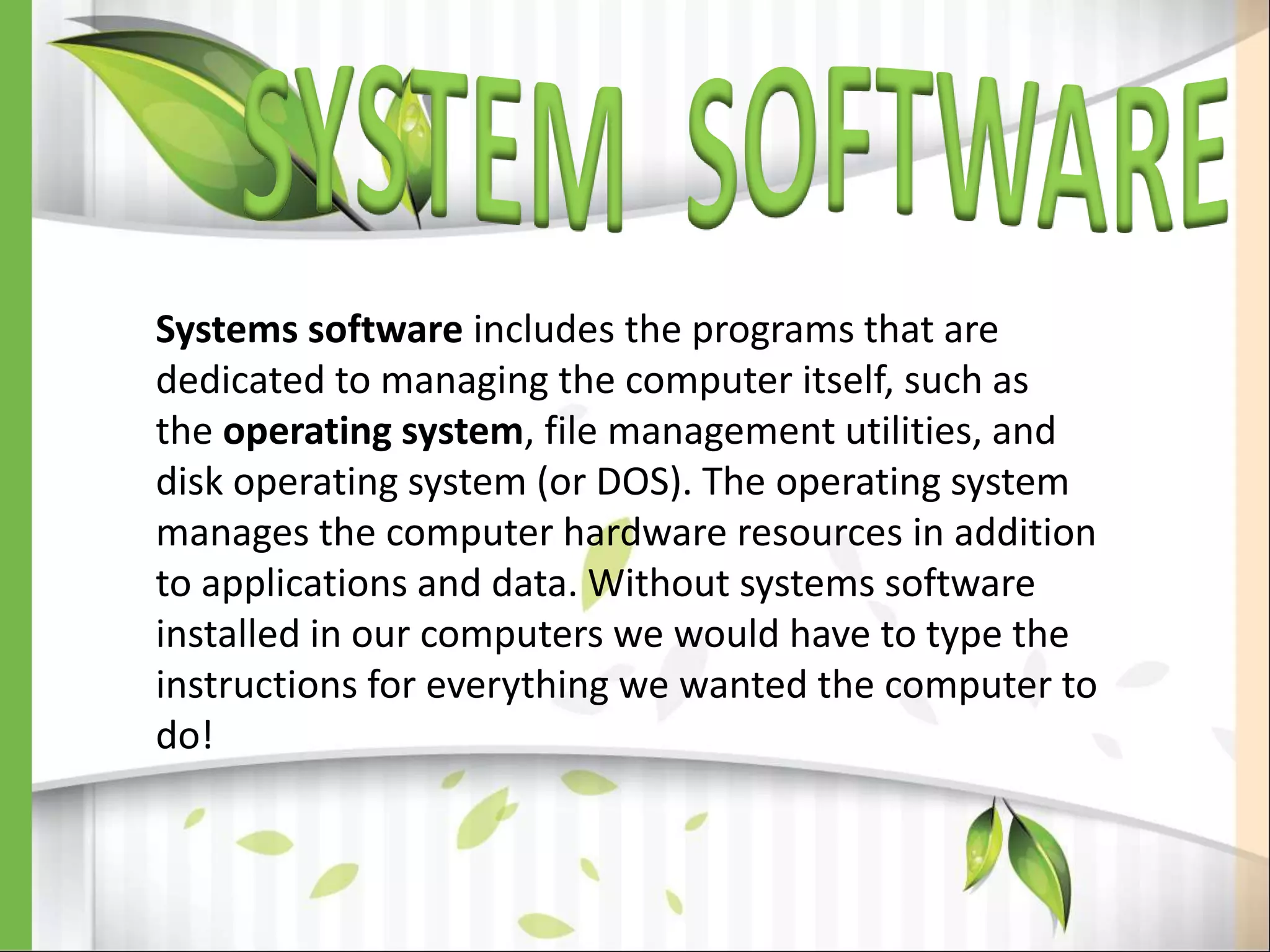 Systems software includes the programs that are
dedicated to managing the computer itself, such as
the operating system, file management utilities, and
disk operating system (or DOS). The operating system
manages the computer hardware resources in addition
to applications and data. Without systems software
installed in our computers we would have to type the
instructions for everything we wanted the computer to
do!
 