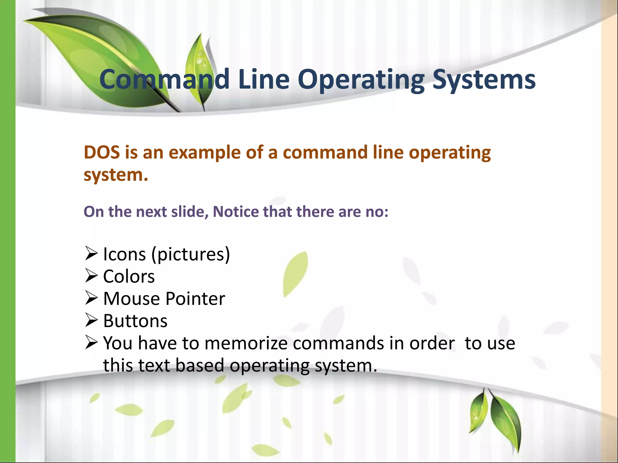 Command Line Operating Systems
DOS is an example of a command line operating
system.
On the next slide, Notice that there are no:
Icons (pictures)
Colors
Mouse Pointer
Buttons
You have to memorize commands in order to use
this text based operating system.
 