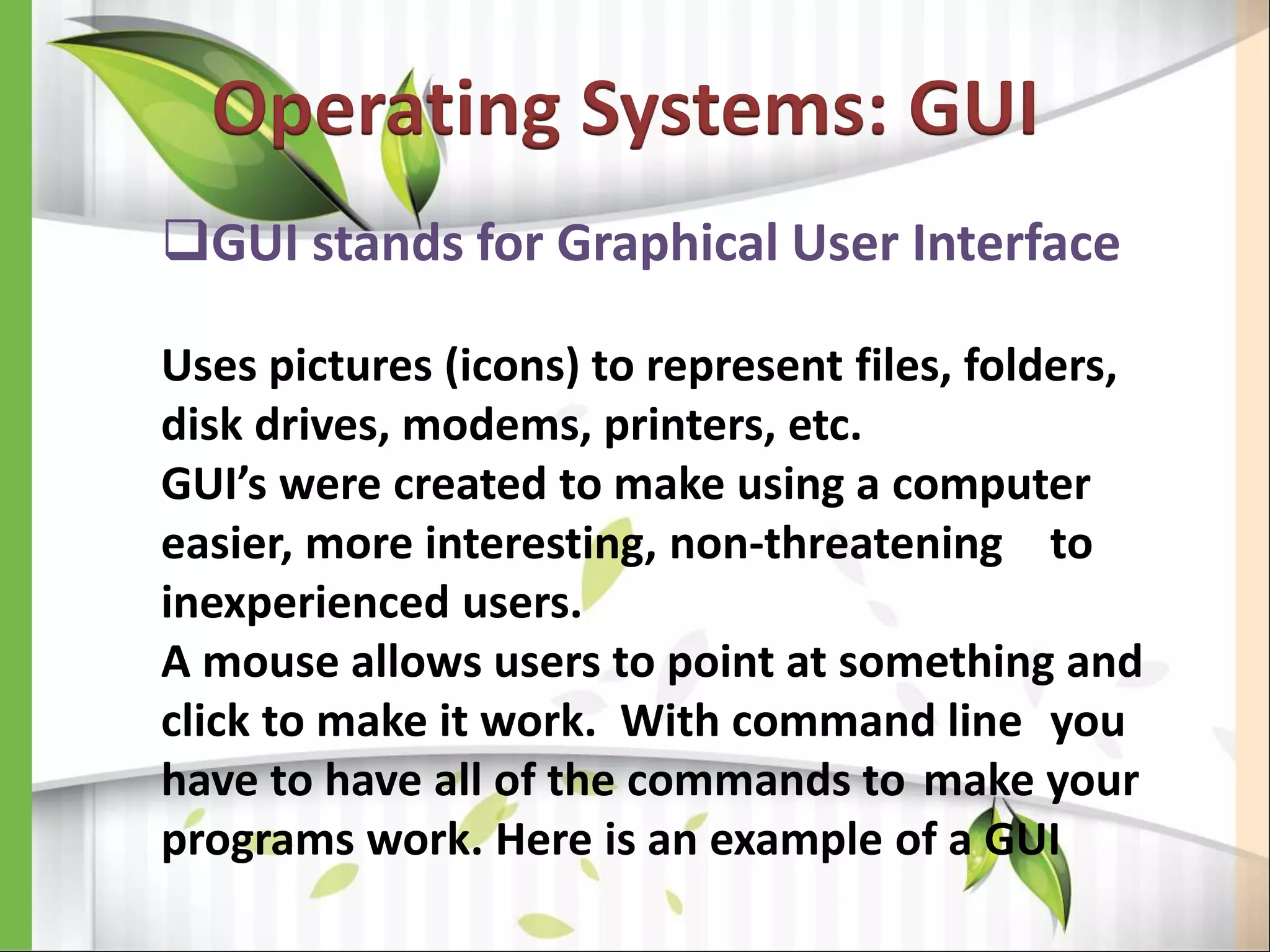 Operating Systems: GUI
GUI stands for Graphical User Interface
Uses pictures (icons) to represent files, folders,
disk drives, modems, printers, etc.
GUI’s were created to make using a computer
easier, more interesting, non-threatening to
inexperienced users.
A mouse allows users to point at something and
click to make it work. With command line you
have to have all of the commands to make your
programs work. Here is an example of a GUI
 