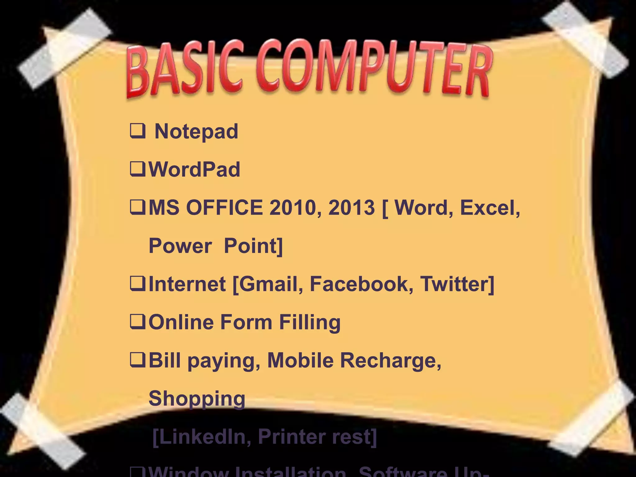  Notepad
WordPad
MS OFFICE 2010, 2013 [ Word, Excel,
Power Point]
Internet [Gmail, Facebook, Twitter]
Online Form Filling
Bill paying, Mobile Recharge,
Shopping
[LinkedIn, Printer rest]
 
