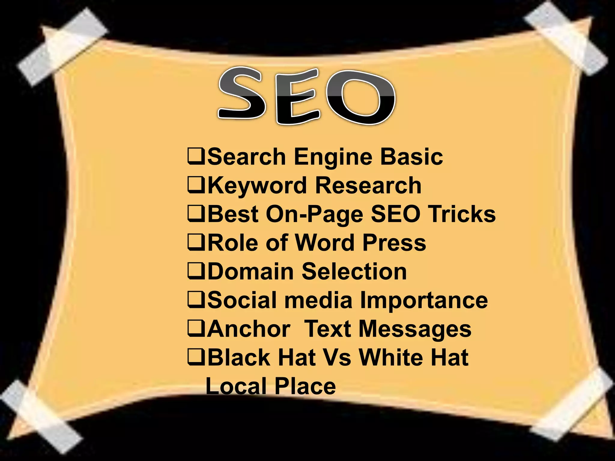 Search Engine Basic
Keyword Research
Best On-Page SEO Tricks
Role of Word Press
Domain Selection
Social media Importance
Anchor Text Messages
Black Hat Vs White Hat
Local Place
 
