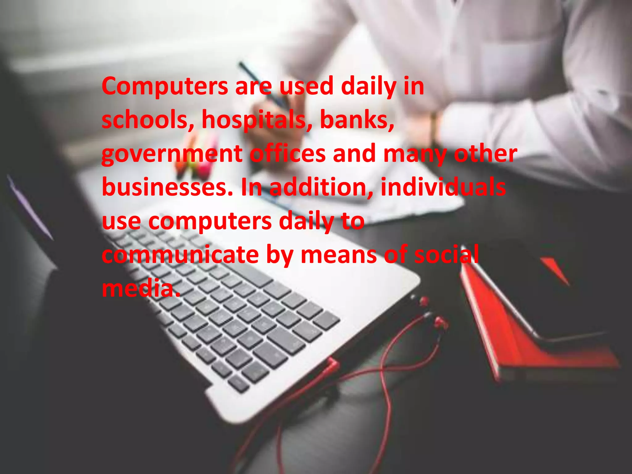 Computers are used daily in
schools, hospitals, banks,
government offices and many other
businesses. In addition, individuals
use computers daily to
communicate by means of social
media.
 
