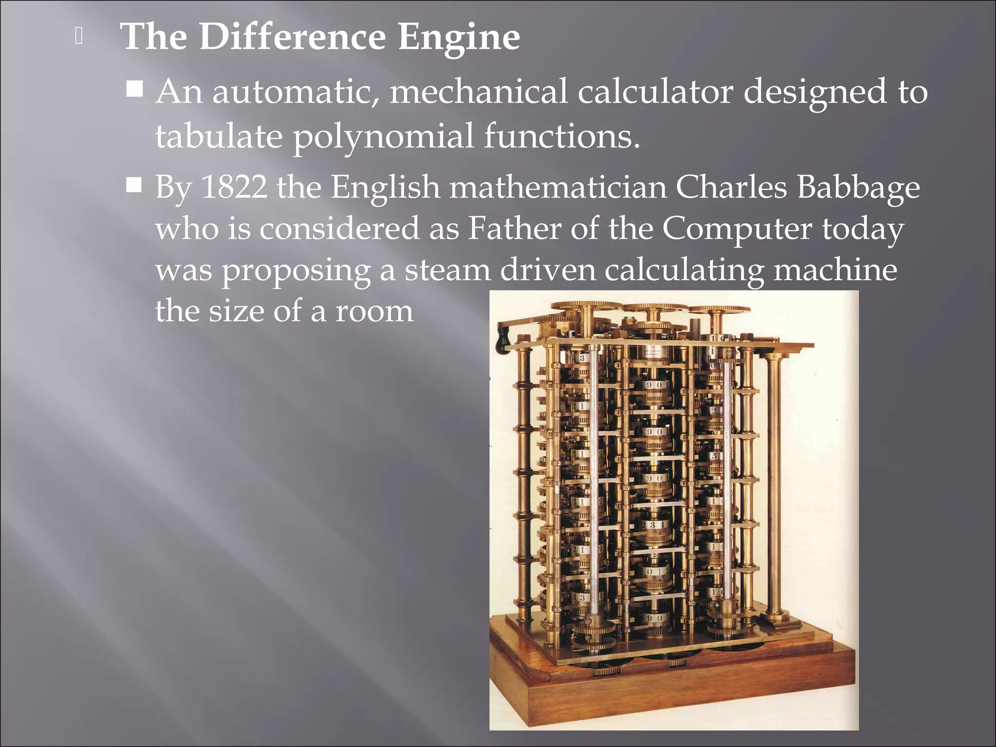  The Difference Engine
 An automatic, mechanical calculator designed to
tabulate polynomial functions.
 By 1822 the English mathematician Charles Babbage
who is considered as Father of the Computer today
was proposing a steam driven calculating machine
the size of a room
 