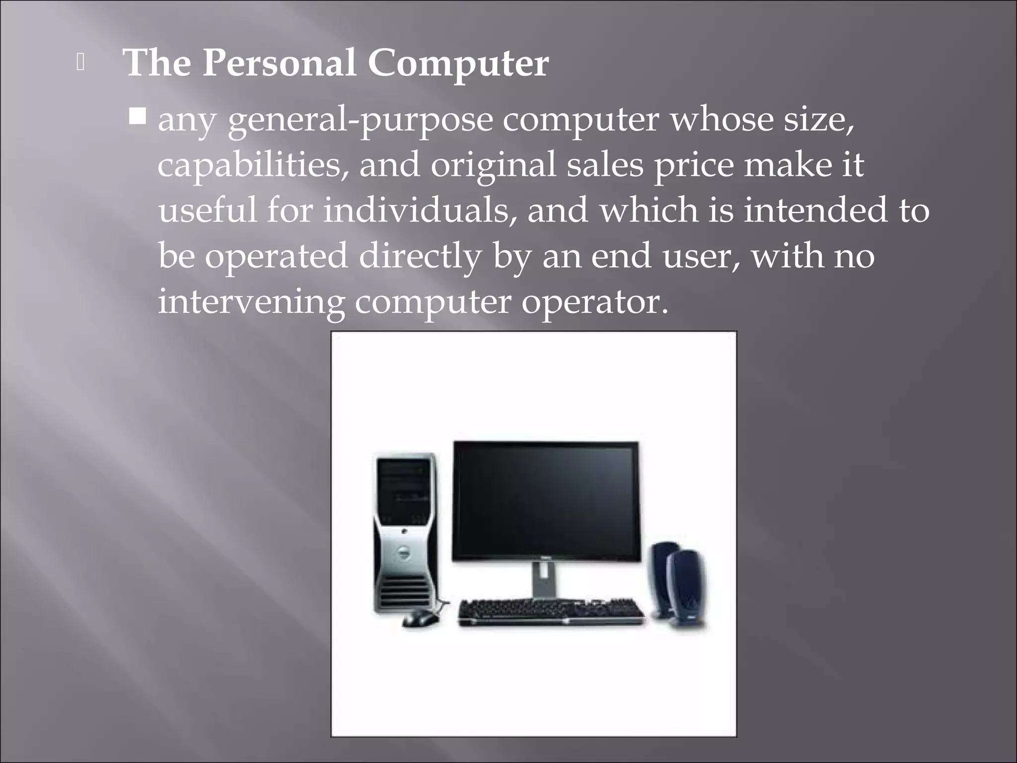  The Personal Computer
 any general-purpose computer whose size,
capabilities, and original sales price make it
useful for individuals, and which is intended to
be operated directly by an end user, with no
intervening computer operator.
 