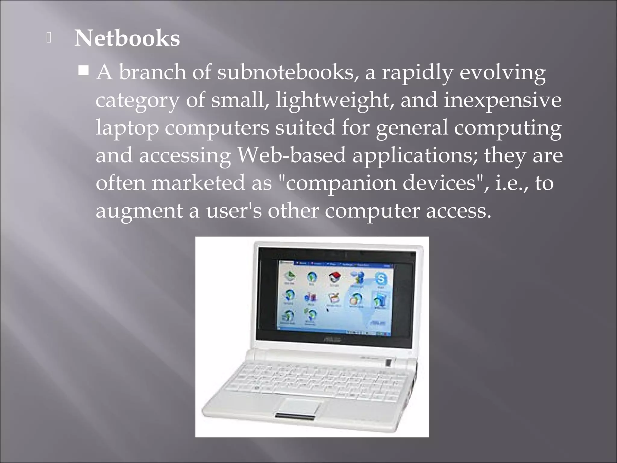  Netbooks
 A branch of subnotebooks, a rapidly evolving
category of small, lightweight, and inexpensive
laptop computers suited for general computing
and accessing Web-based applications; they are
often marketed as "companion devices", i.e., to
augment a user's other computer access.
 