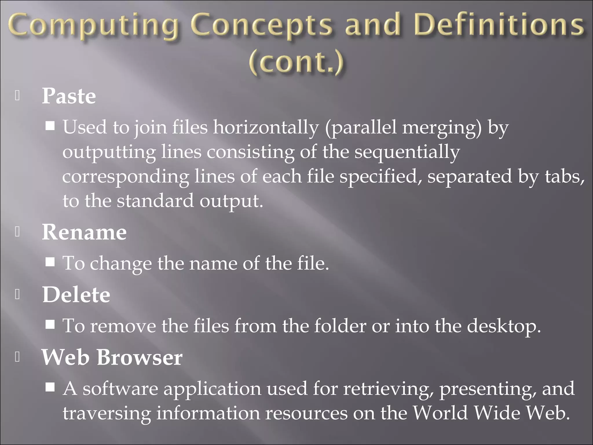  Paste
 Used to join files horizontally (parallel merging) by
outputting lines consisting of the sequentially
corresponding lines of each file specified, separated by tabs,
to the standard output.
 Rename
 To change the name of the file.
 Delete
 To remove the files from the folder or into the desktop.
 Web Browser
 A software application used for retrieving, presenting, and
traversing information resources on the World Wide Web.
 