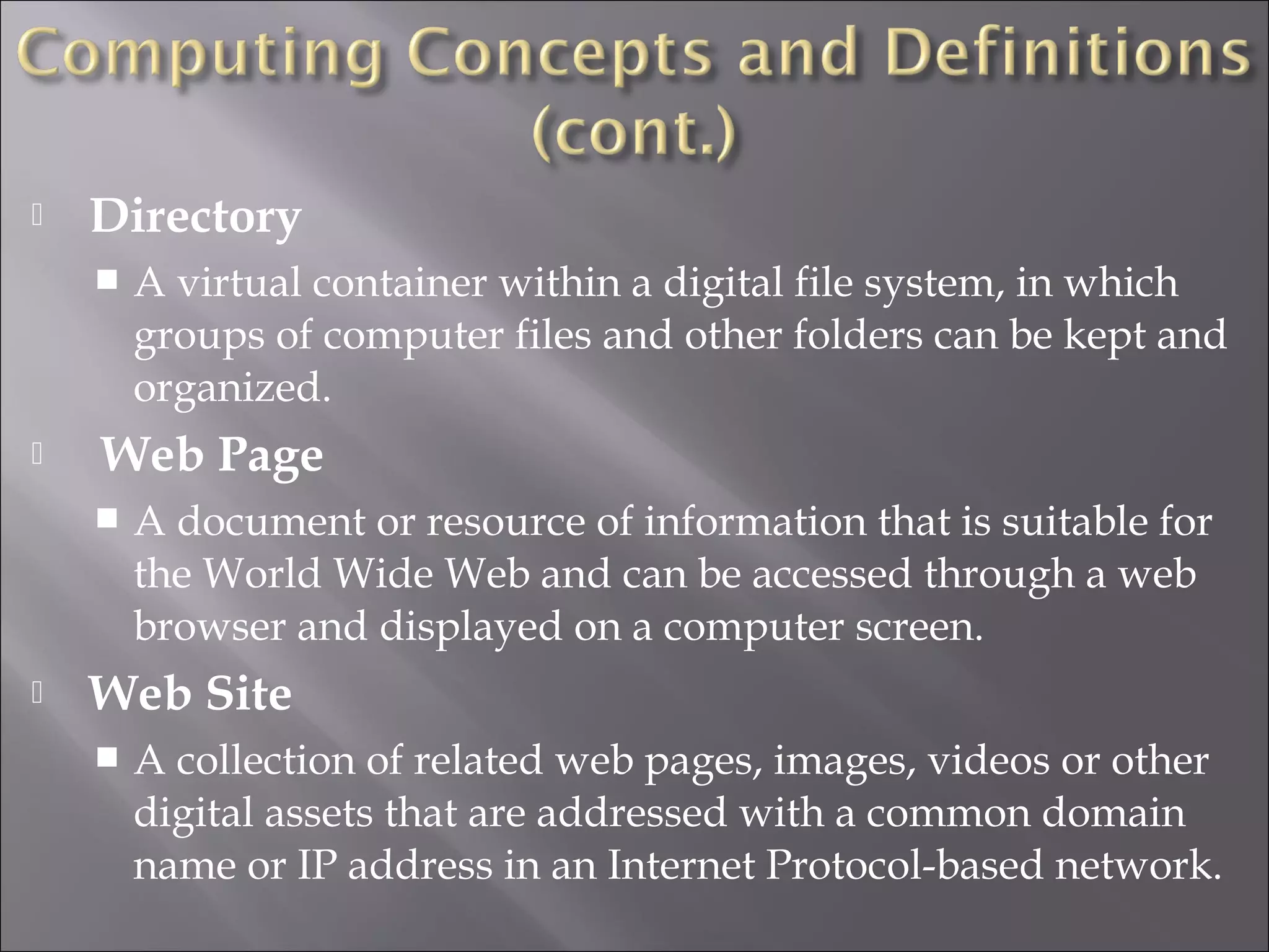  Directory
 A virtual container within a digital file system, in which
groups of computer files and other folders can be kept and
organized.
  Web Page
 A document or resource of information that is suitable for
the World Wide Web and can be accessed through a web
browser and displayed on a computer screen.
 Web Site
 A collection of related web pages, images, videos or other
digital assets that are addressed with a common domain
name or IP address in an Internet Protocol-based network.
 