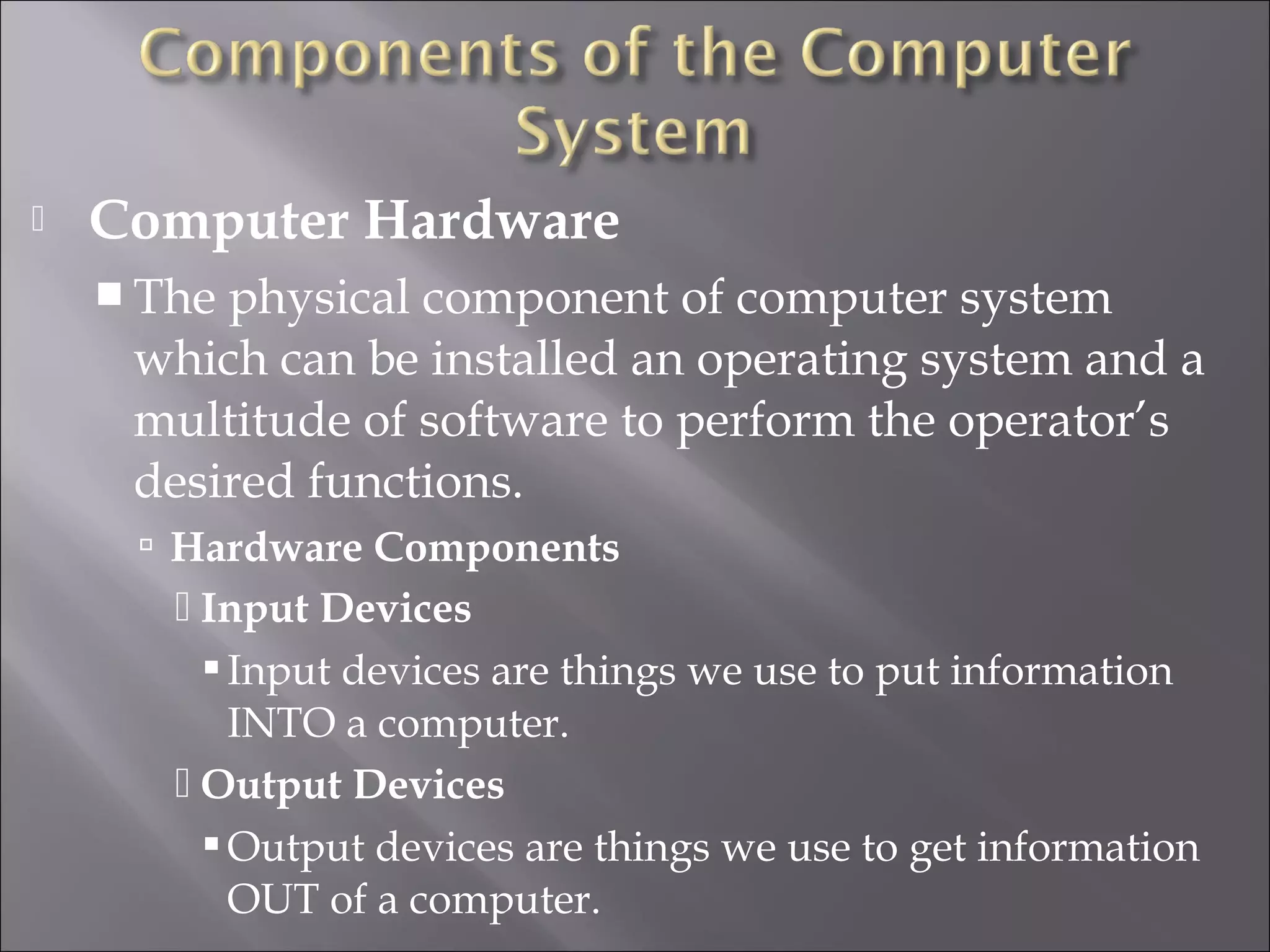  Computer Hardware
 The physical component of computer system
which can be installed an operating system and a
multitude of software to perform the operator’s
desired functions.
 Hardware Components
 Input Devices
Input devices are things we use to put information
INTO a computer.
 Output Devices
Output devices are things we use to get information
OUT of a computer.
 