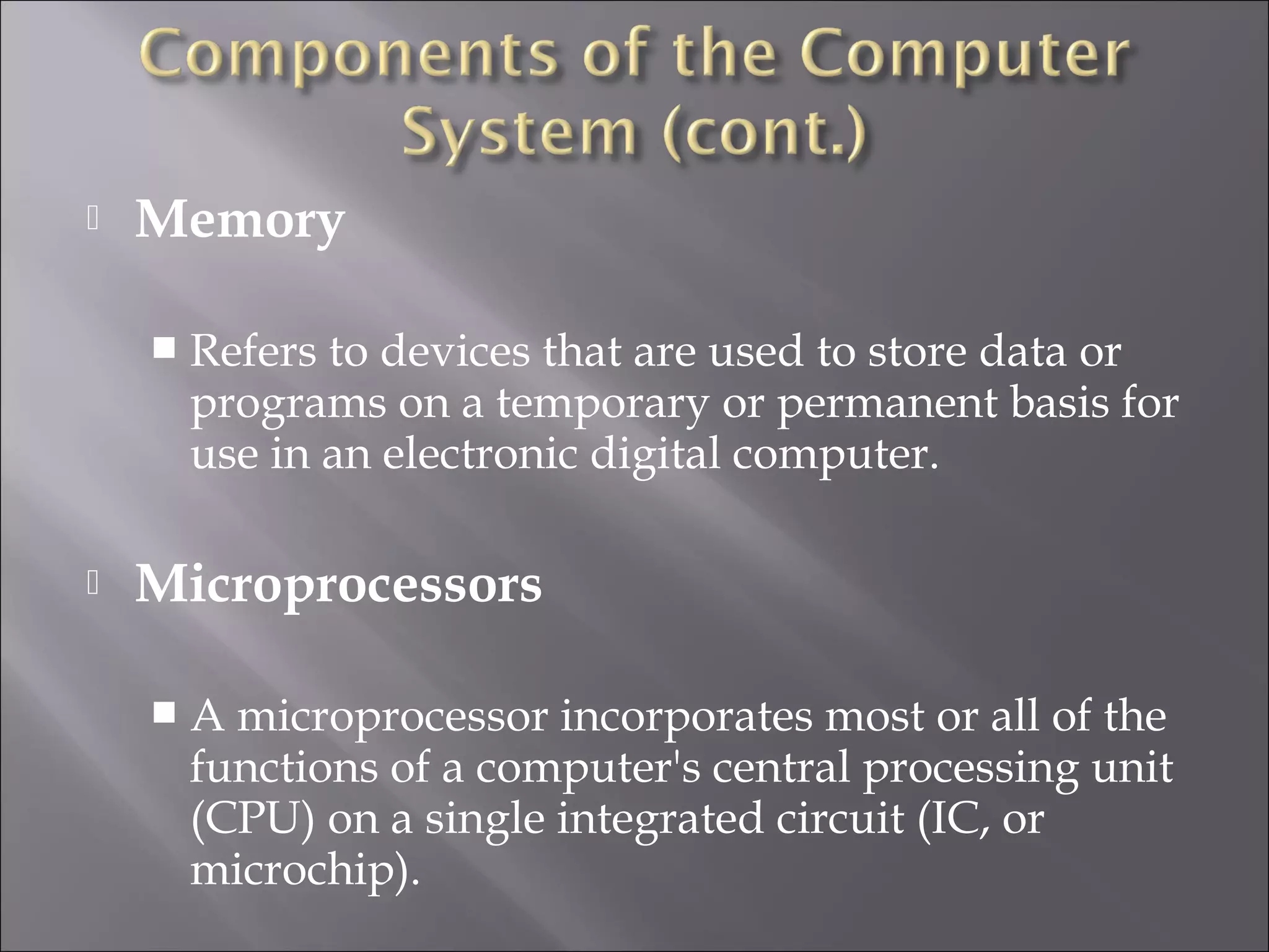  Memory
 Refers to devices that are used to store data or
programs on a temporary or permanent basis for
use in an electronic digital computer.
 Microprocessors
 A microprocessor incorporates most or all of the
functions of a computer's central processing unit
(CPU) on a single integrated circuit (IC, or
microchip).
 