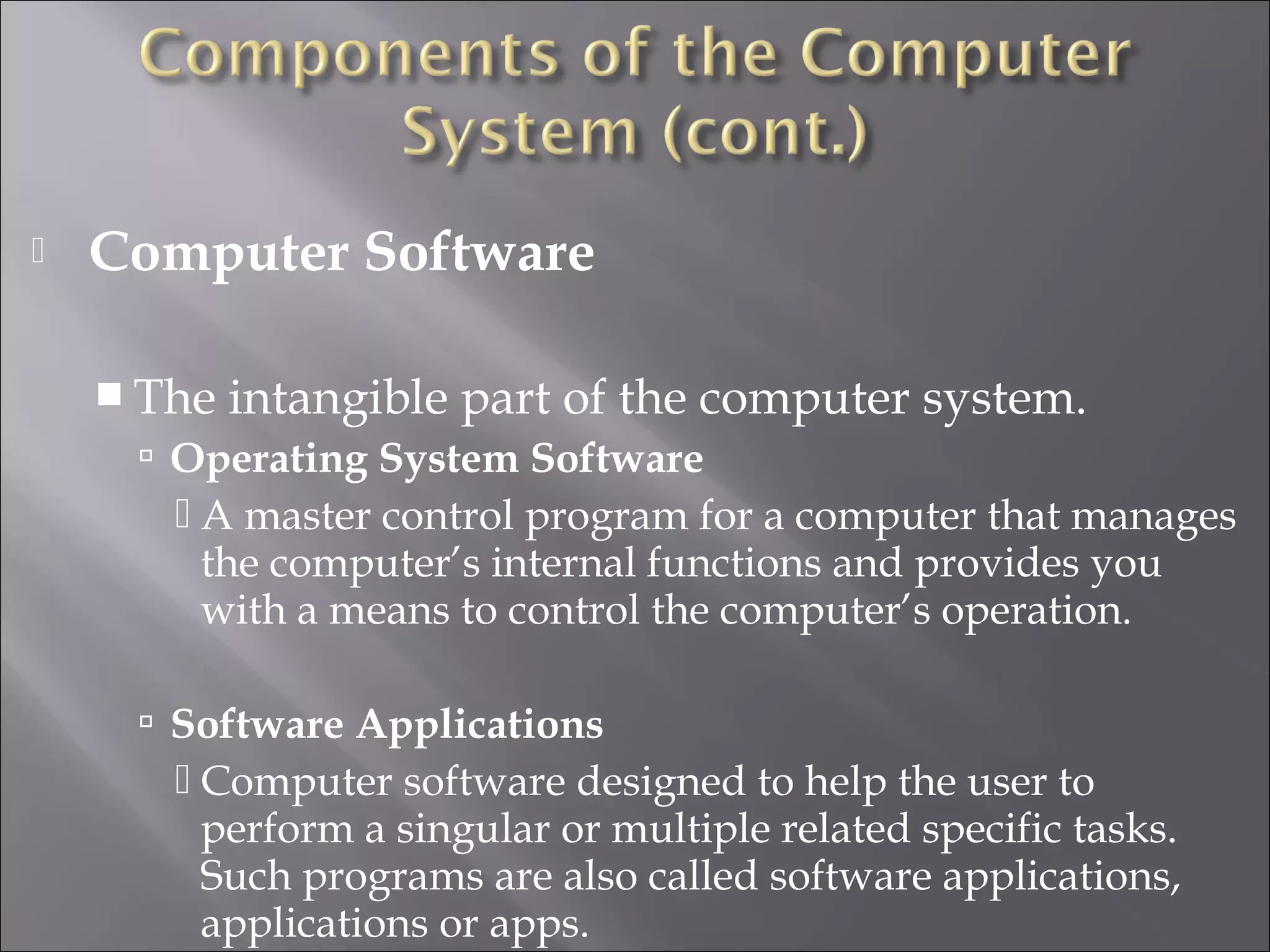  Computer Software
 The intangible part of the computer system.
 Operating System Software
 A master control program for a computer that manages
the computer’s internal functions and provides you
with a means to control the computer’s operation.
 Software Applications
 Computer software designed to help the user to
perform a singular or multiple related specific tasks.
Such programs are also called software applications,
applications or apps.
 