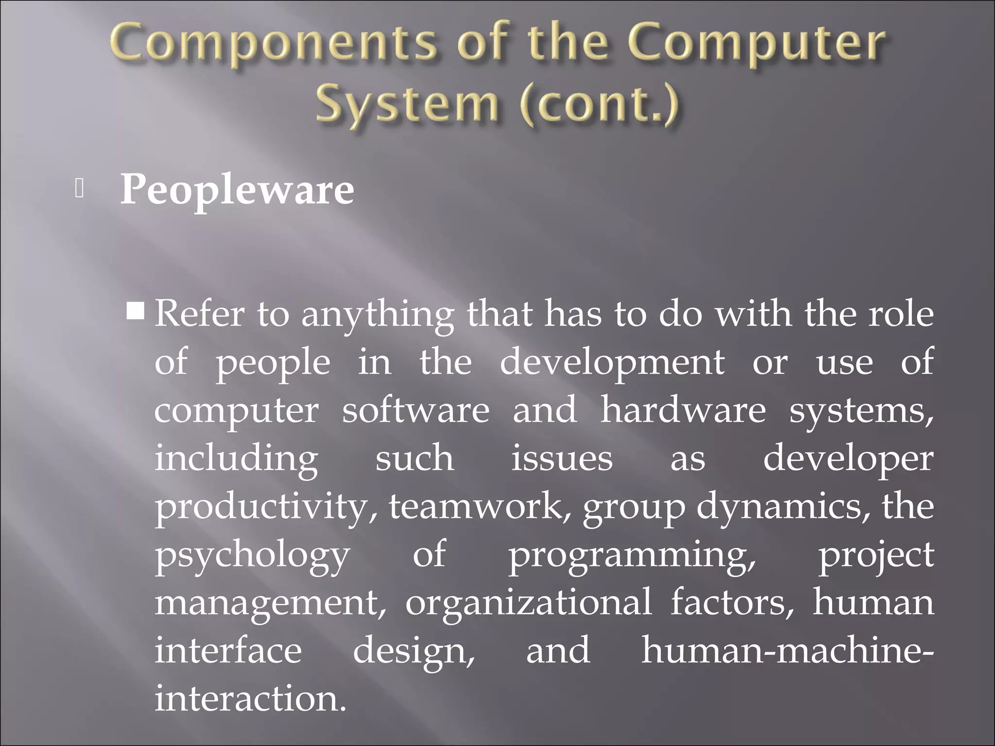  Peopleware
 Refer to anything that has to do with the role
of people in the development or use of
computer software and hardware systems,
including such issues as developer
productivity, teamwork, group dynamics, the
psychology of programming, project
management, organizational factors, human
interface design, and human-machine-
interaction.
 