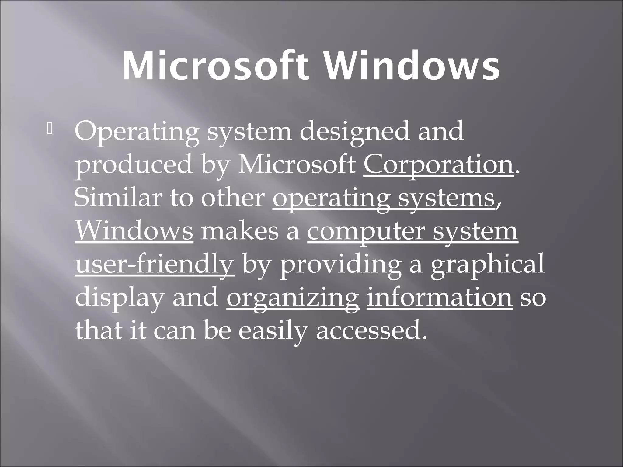 Microsoft Windows
 Operating system designed and
produced by Microsoft Corporation.
Similar to other operating systems,
Windows makes a computer system
user-friendly by providing a graphical
display and organizing information so
that it can be easily accessed.
 