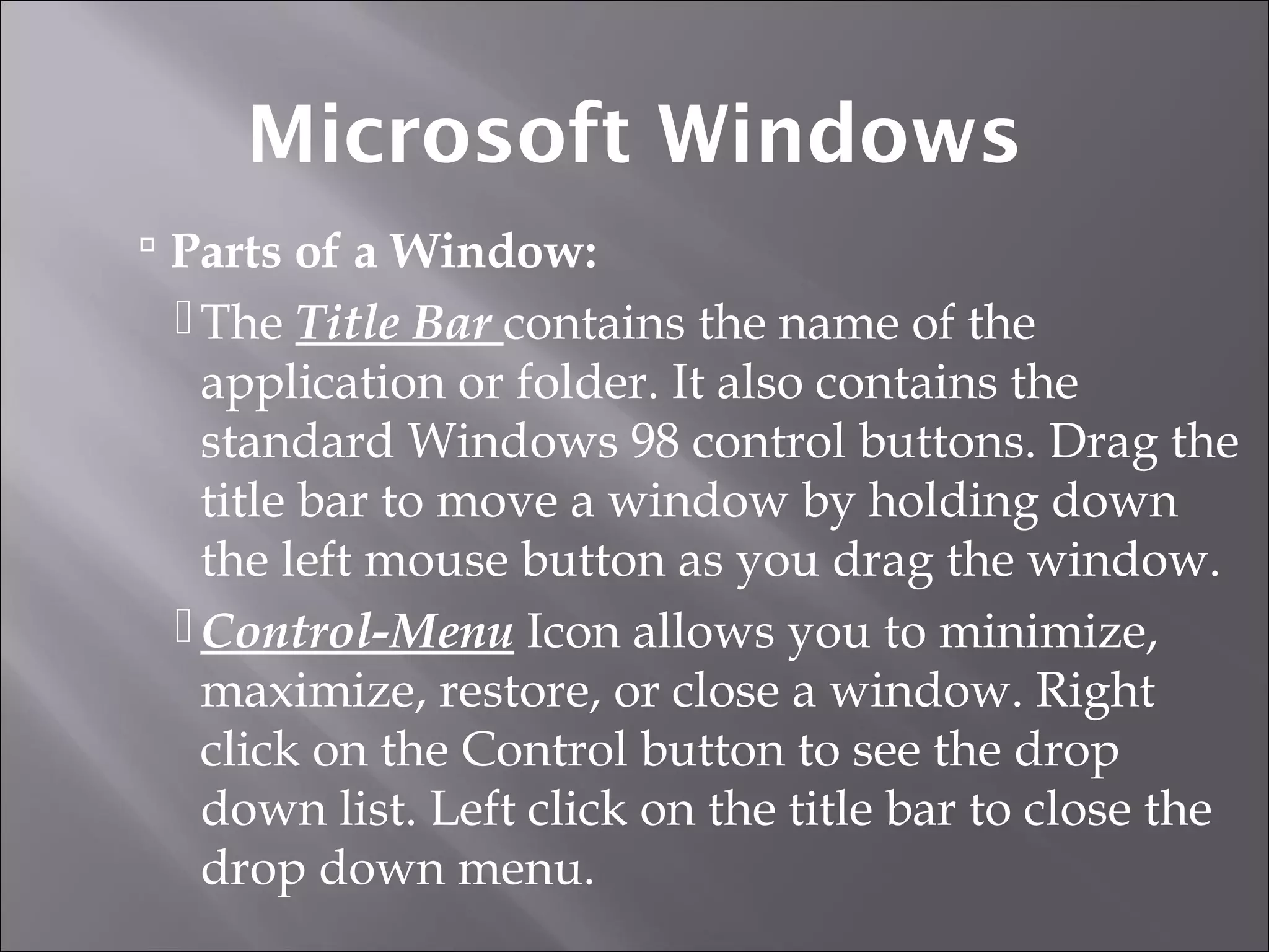  Parts of a Window:
The Title Bar contains the name of the
application or folder. It also contains the
standard Windows 98 control buttons. Drag the
title bar to move a window by holding down
the left mouse button as you drag the window.
Control-Menu Icon allows you to minimize,
maximize, restore, or close a window. Right
click on the Control button to see the drop
down list. Left click on the title bar to close the
drop down menu.
Microsoft Windows
 