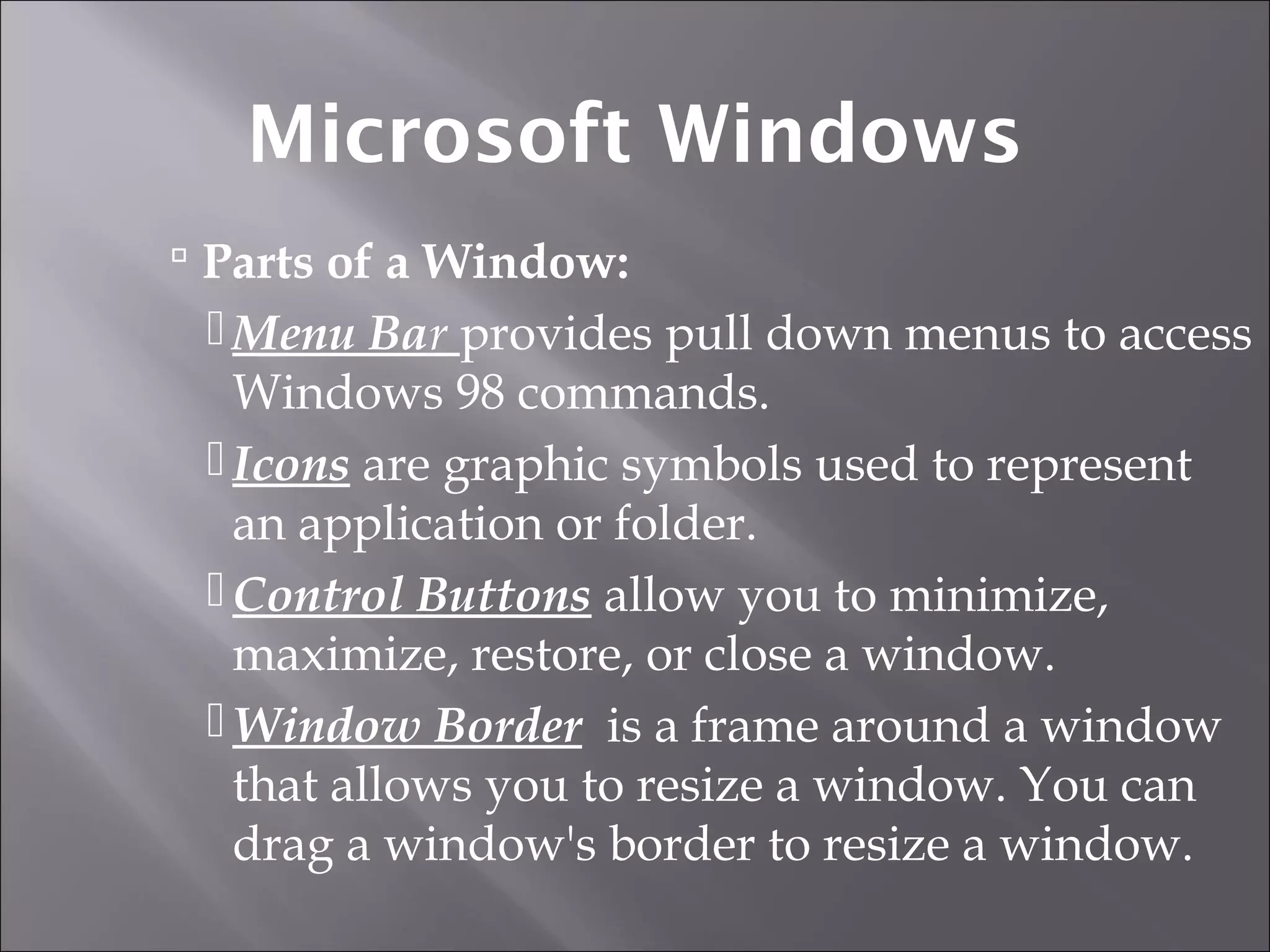  Parts of a Window:
Menu Bar provides pull down menus to access
Windows 98 commands.
Icons are graphic symbols used to represent
an application or folder.
Control Buttons allow you to minimize,
maximize, restore, or close a window.
Window Border is a frame around a window
that allows you to resize a window. You can
drag a window's border to resize a window.
Microsoft Windows
 