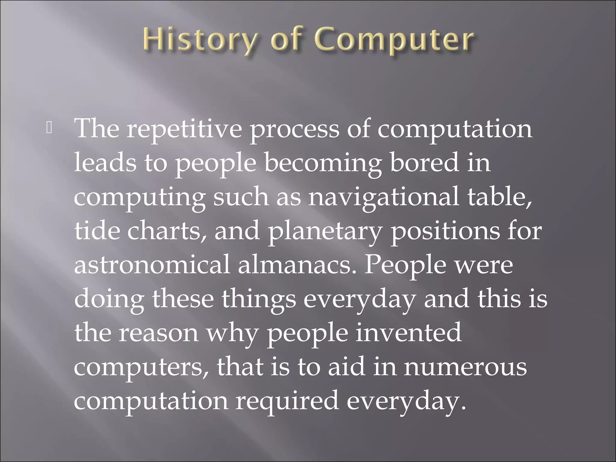  The repetitive process of computation
leads to people becoming bored in
computing such as navigational table,
tide charts, and planetary positions for
astronomical almanacs. People were
doing these things everyday and this is
the reason why people invented
computers, that is to aid in numerous
computation required everyday.
 