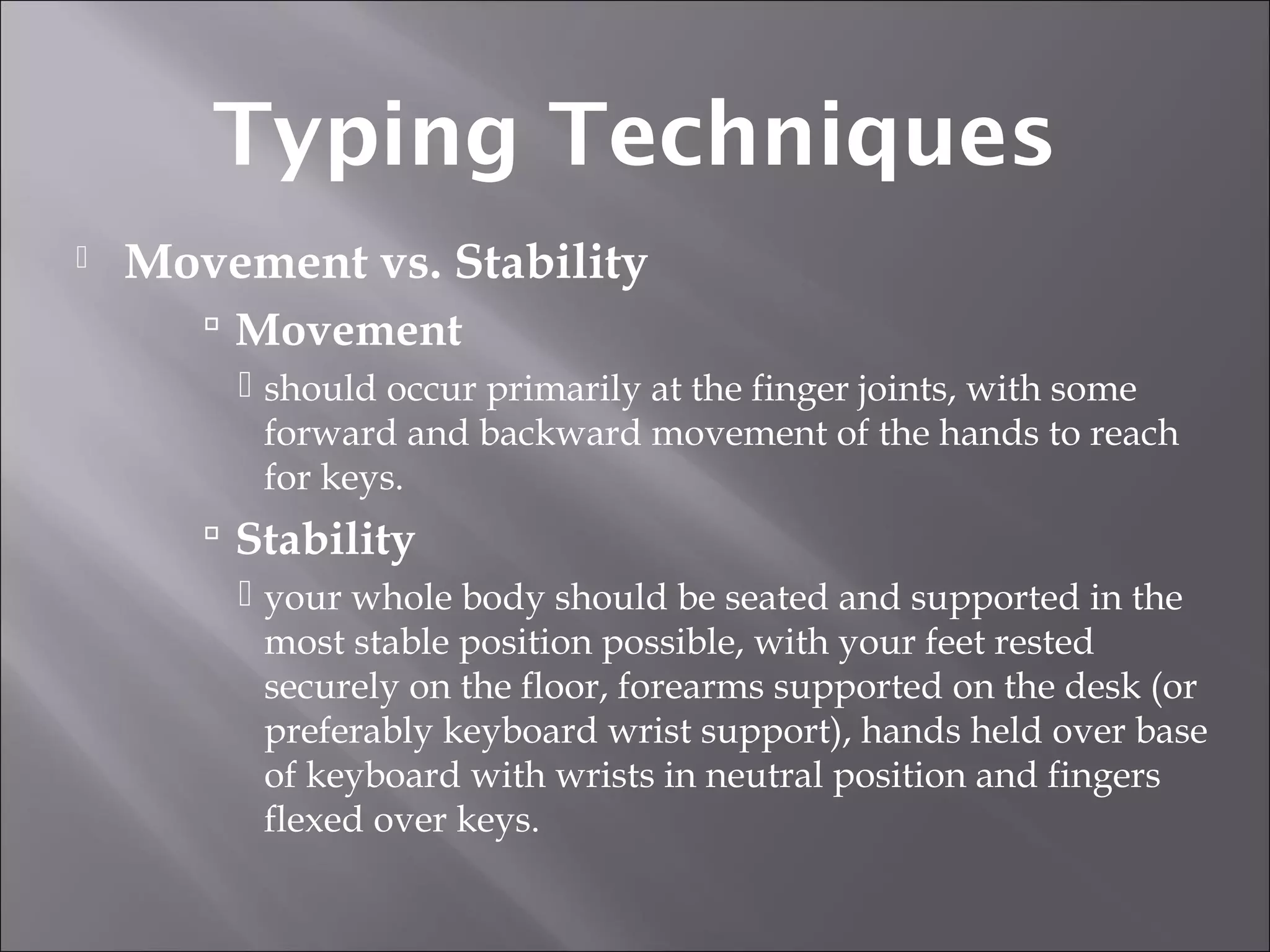  Movement vs. Stability
 Movement
 should occur primarily at the finger joints, with some
forward and backward movement of the hands to reach
for keys.
 Stability
 your whole body should be seated and supported in the
most stable position possible, with your feet rested
securely on the floor, forearms supported on the desk (or
preferably keyboard wrist support), hands held over base
of keyboard with wrists in neutral position and fingers
flexed over keys.
Typing Techniques
 