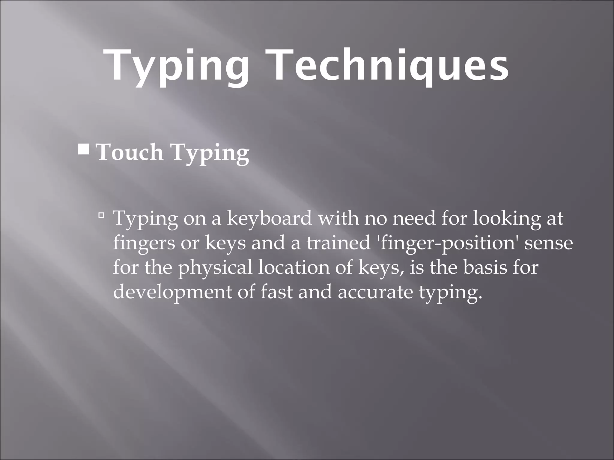  Touch Typing
 Typing on a keyboard with no need for looking at
fingers or keys and a trained 'finger-position' sense
for the physical location of keys, is the basis for
development of fast and accurate typing.
Typing Techniques
 