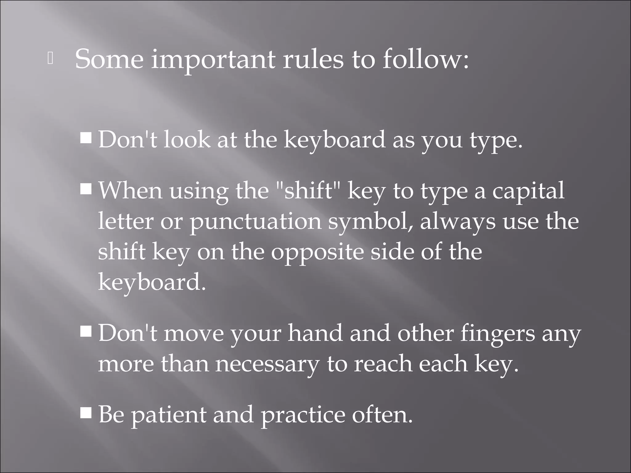  Some important rules to follow:
 Don't look at the keyboard as you type.
 When using the "shift" key to type a capital
letter or punctuation symbol, always use the
shift key on the opposite side of the
keyboard.
 Don't move your hand and other fingers any
more than necessary to reach each key.
 Be patient and practice often.
 