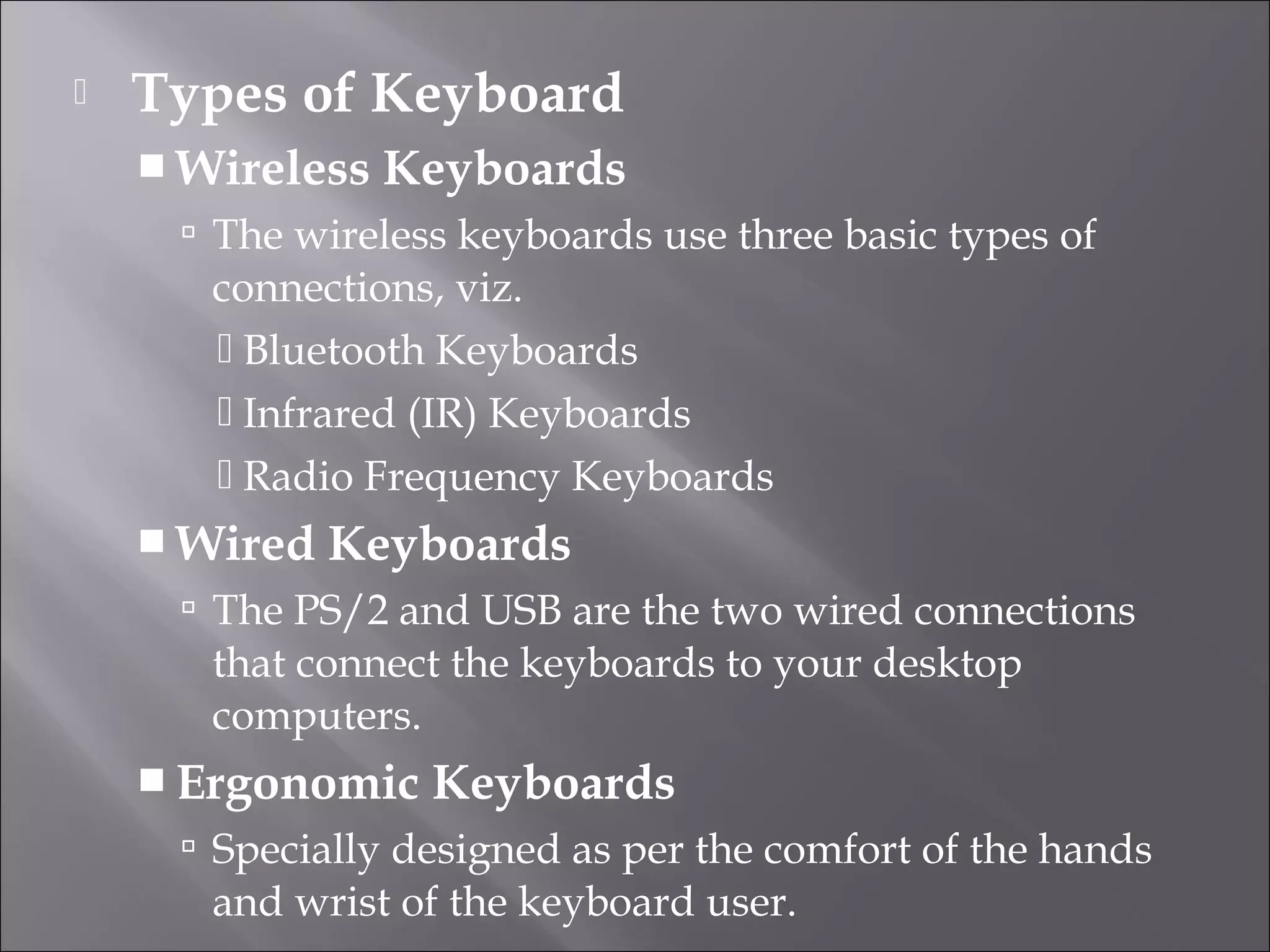  Types of Keyboard
 Wireless Keyboards
 The wireless keyboards use three basic types of
connections, viz.
 Bluetooth Keyboards
 Infrared (IR) Keyboards
 Radio Frequency Keyboards
 Wired Keyboards
 The PS/2 and USB are the two wired connections
that connect the keyboards to your desktop
computers.
 Ergonomic Keyboards
 Specially designed as per the comfort of the hands
and wrist of the keyboard user.
 