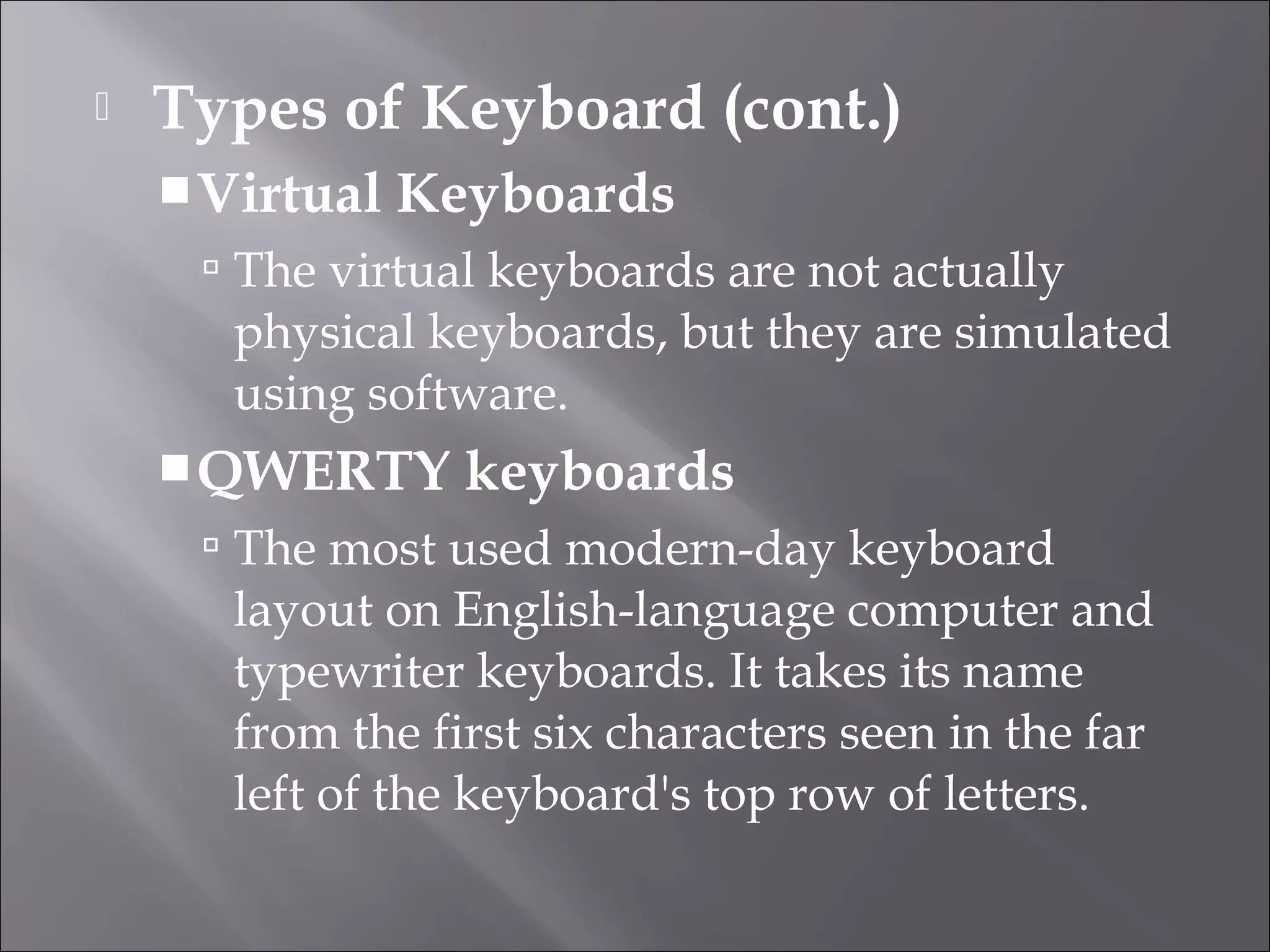  Types of Keyboard (cont.)
Virtual Keyboards
 The virtual keyboards are not actually
physical keyboards, but they are simulated
using software.
QWERTY keyboards
 The most used modern-day keyboard
layout on English-language computer and
typewriter keyboards. It takes its name
from the first six characters seen in the far
left of the keyboard's top row of letters.
 
