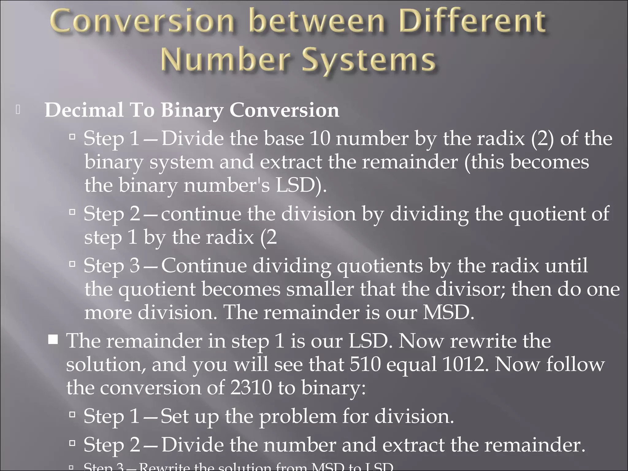  Decimal To Binary Conversion
 Step 1—Divide the base 10 number by the radix (2) of the
binary system and extract the remainder (this becomes
the binary number's LSD).
 Step 2—continue the division by dividing the quotient of
step 1 by the radix (2
 Step 3—Continue dividing quotients by the radix until
the quotient becomes smaller that the divisor; then do one
more division. The remainder is our MSD.
 The remainder in step 1 is our LSD. Now rewrite the
solution, and you will see that 510 equal 1012. Now follow
the conversion of 2310 to binary:
 Step 1—Set up the problem for division.
 Step 2—Divide the number and extract the remainder.
 