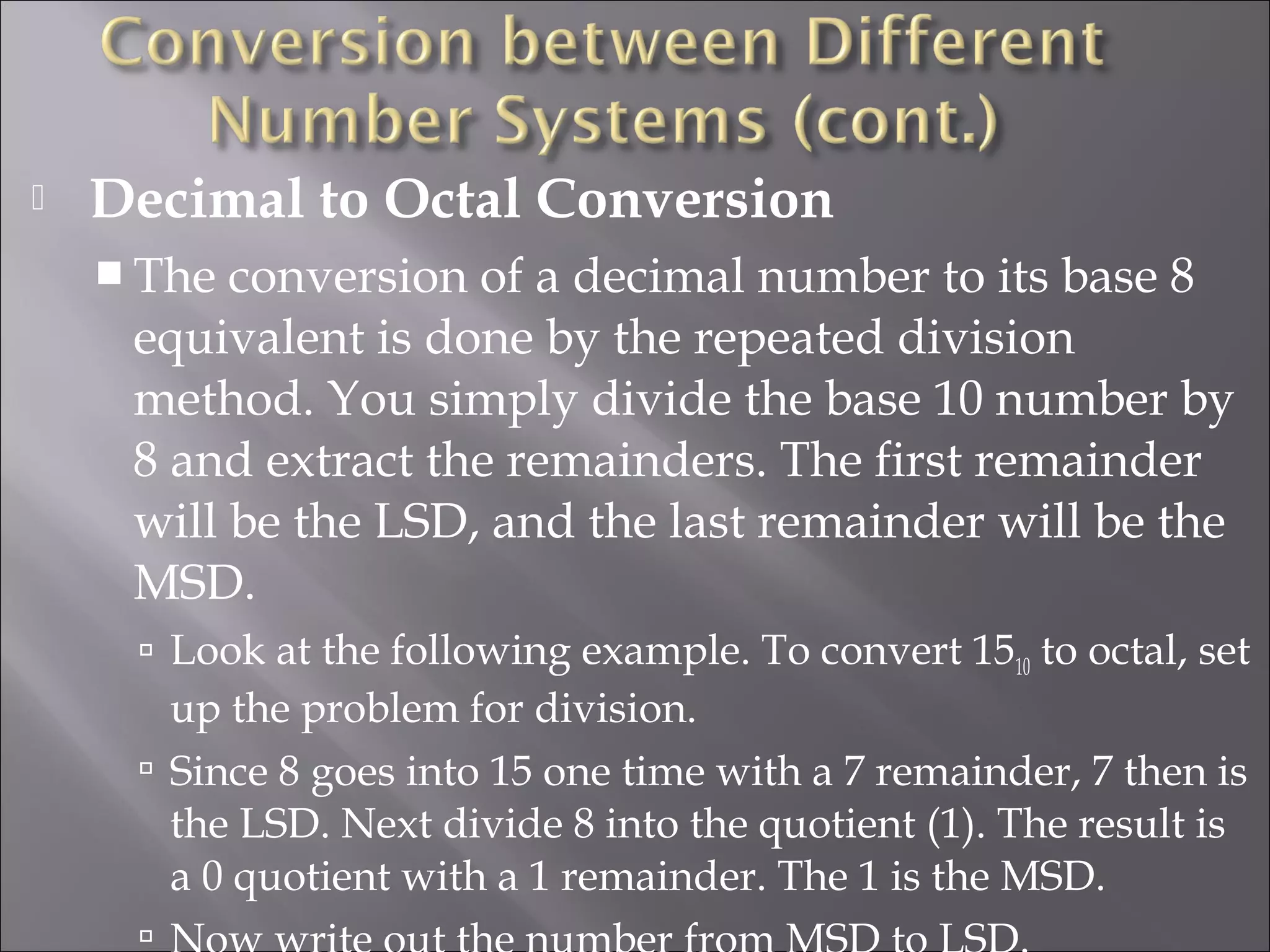  Decimal to Octal Conversion
 The conversion of a decimal number to its base 8
equivalent is done by the repeated division
method. You simply divide the base 10 number by
8 and extract the remainders. The first remainder
will be the LSD, and the last remainder will be the
MSD.
 Look at the following example. To convert 1510 to octal, set
up the problem for division.
 Since 8 goes into 15 one time with a 7 remainder, 7 then is
the LSD. Next divide 8 into the quotient (1). The result is
a 0 quotient with a 1 remainder. The 1 is the MSD.

 