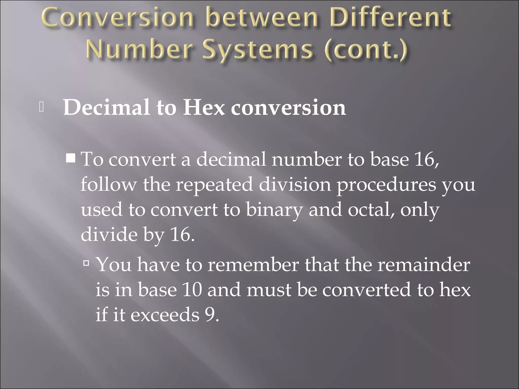  Decimal to Hex conversion
 To convert a decimal number to base 16,
follow the repeated division procedures you
used to convert to binary and octal, only
divide by 16.
 You have to remember that the remainder
is in base 10 and must be converted to hex
if it exceeds 9.
 