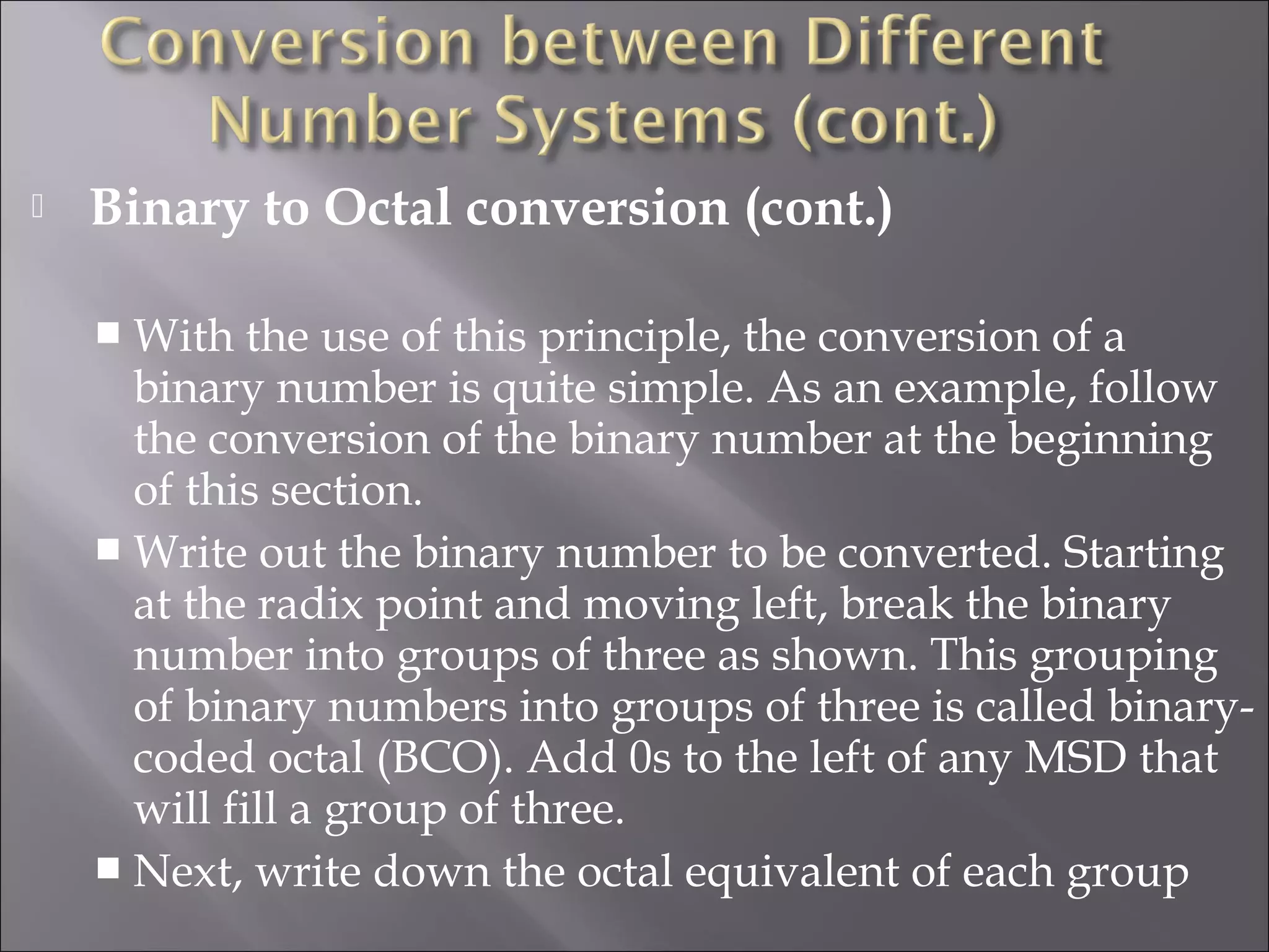  Binary to Octal conversion (cont.)
 With the use of this principle, the conversion of a
binary number is quite simple. As an example, follow
the conversion of the binary number at the beginning
of this section.
 Write out the binary number to be converted. Starting
at the radix point and moving left, break the binary
number into groups of three as shown. This grouping
of binary numbers into groups of three is called binary-
coded octal (BCO). Add 0s to the left of any MSD that
will fill a group of three.
 Next, write down the octal equivalent of each group
 