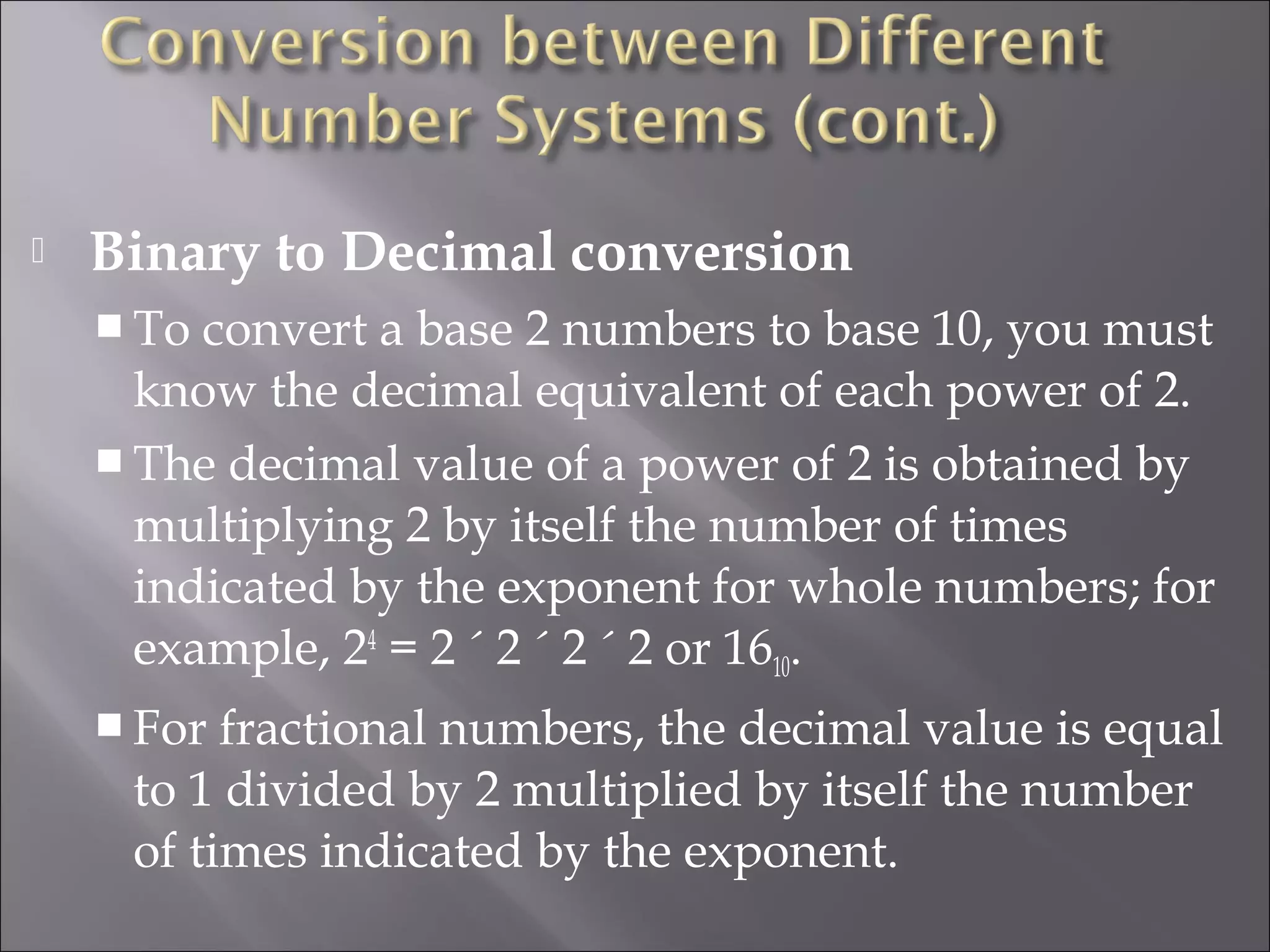  Binary to Decimal conversion
 To convert a base 2 numbers to base 10, you must
know the decimal equivalent of each power of 2.
 The decimal value of a power of 2 is obtained by
multiplying 2 by itself the number of times
indicated by the exponent for whole numbers; for
example, 24
= 2 ´ 2 ´ 2 ´ 2 or 1610.
 For fractional numbers, the decimal value is equal
to 1 divided by 2 multiplied by itself the number
of times indicated by the exponent.
 