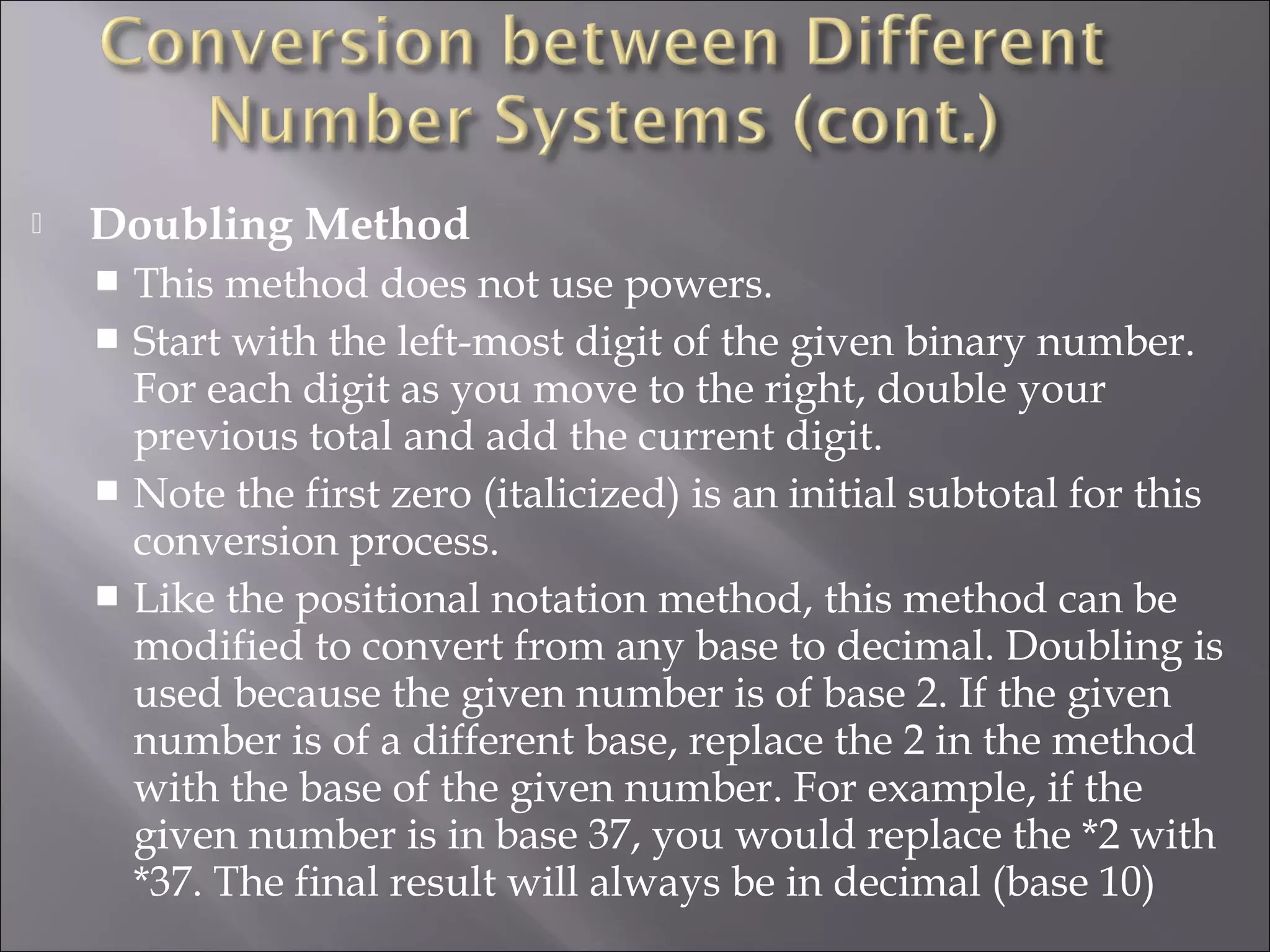  Doubling Method
 This method does not use powers.
 Start with the left-most digit of the given binary number.
For each digit as you move to the right, double your
previous total and add the current digit.
 Note the first zero (italicized) is an initial subtotal for this
conversion process.
 Like the positional notation method, this method can be
modified to convert from any base to decimal. Doubling is
used because the given number is of base 2. If the given
number is of a different base, replace the 2 in the method
with the base of the given number. For example, if the
given number is in base 37, you would replace the *2 with
*37. The final result will always be in decimal (base 10)
 