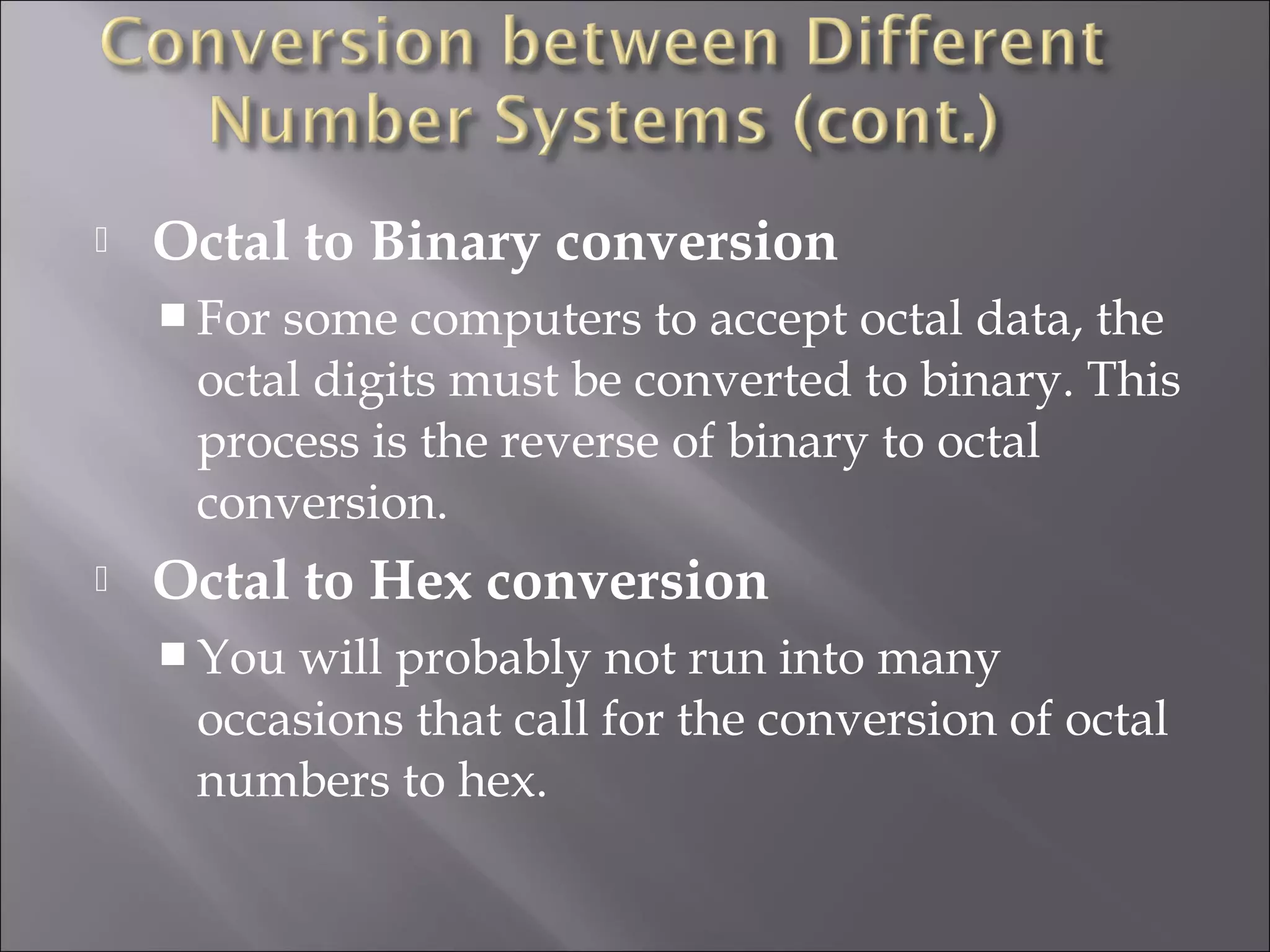  Octal to Binary conversion
 For some computers to accept octal data, the
octal digits must be converted to binary. This
process is the reverse of binary to octal
conversion.
 Octal to Hex conversion
 You will probably not run into many
occasions that call for the conversion of octal
numbers to hex.
 