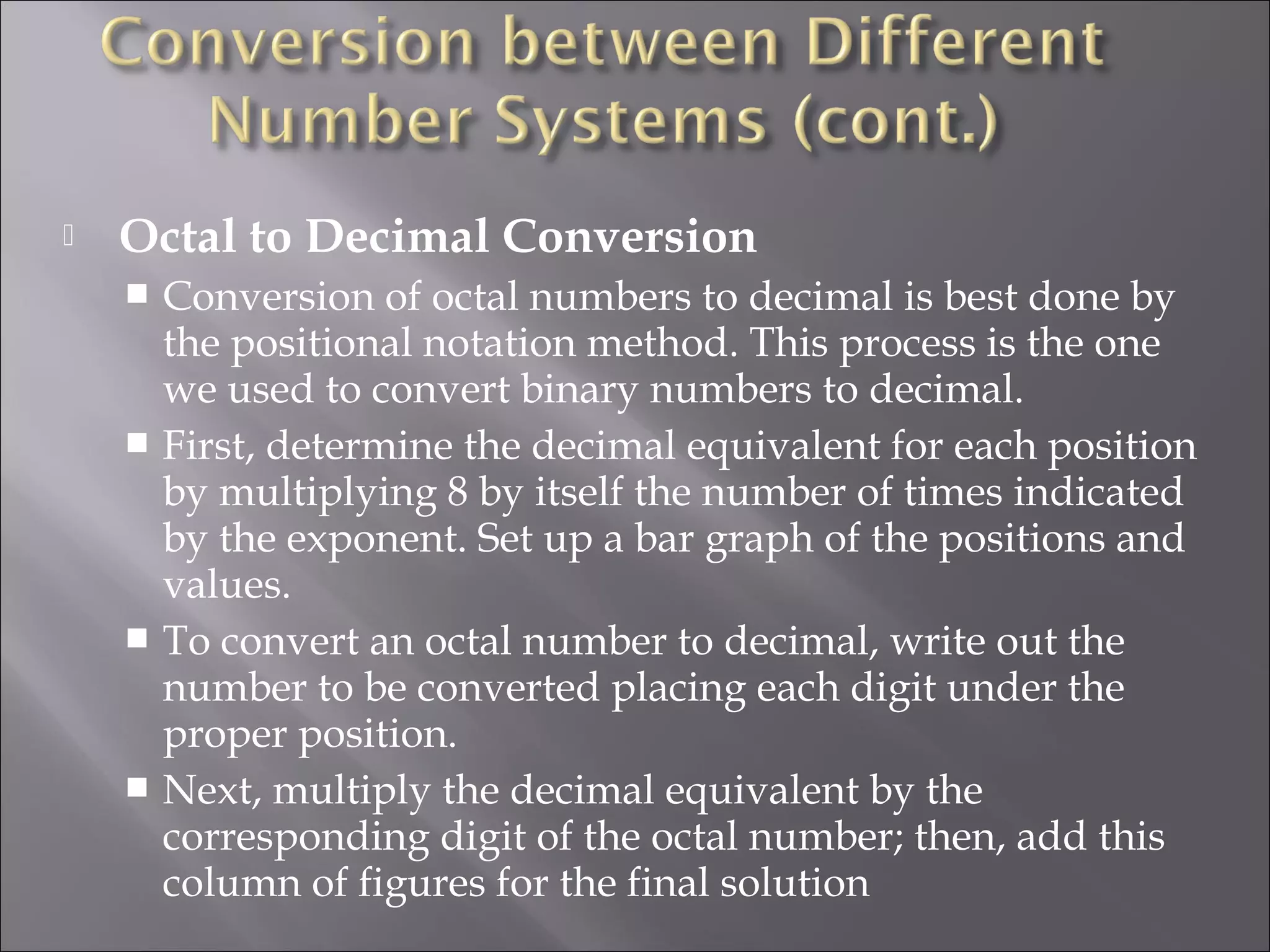  Octal to Decimal Conversion
 Conversion of octal numbers to decimal is best done by
the positional notation method. This process is the one
we used to convert binary numbers to decimal.
 First, determine the decimal equivalent for each position
by multiplying 8 by itself the number of times indicated
by the exponent. Set up a bar graph of the positions and
values.
 To convert an octal number to decimal, write out the
number to be converted placing each digit under the
proper position.
 Next, multiply the decimal equivalent by the
corresponding digit of the octal number; then, add this
column of figures for the final solution
 