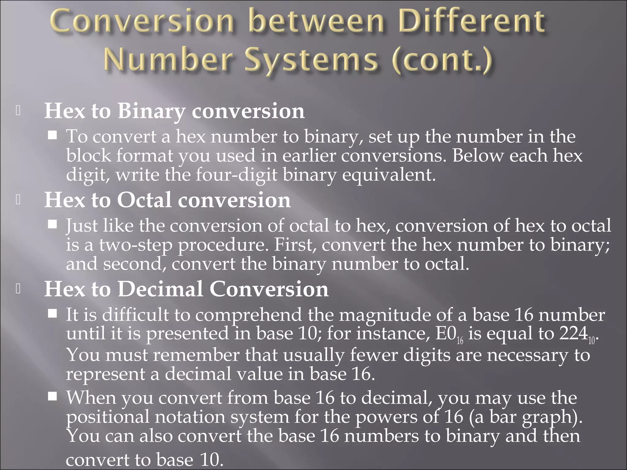  Hex to Binary conversion
 To convert a hex number to binary, set up the number in the
block format you used in earlier conversions. Below each hex
digit, write the four-digit binary equivalent.
 Hex to Octal conversion
 Just like the conversion of octal to hex, conversion of hex to octal
is a two-step procedure. First, convert the hex number to binary;
and second, convert the binary number to octal.
 Hex to Decimal Conversion
 It is difficult to comprehend the magnitude of a base 16 number
until it is presented in base 10; for instance, E016 is equal to 22410.
You must remember that usually fewer digits are necessary to
represent a decimal value in base 16.
 When you convert from base 16 to decimal, you may use the
positional notation system for the powers of 16 (a bar graph).
You can also convert the base 16 numbers to binary and then
convert to base 10.
 