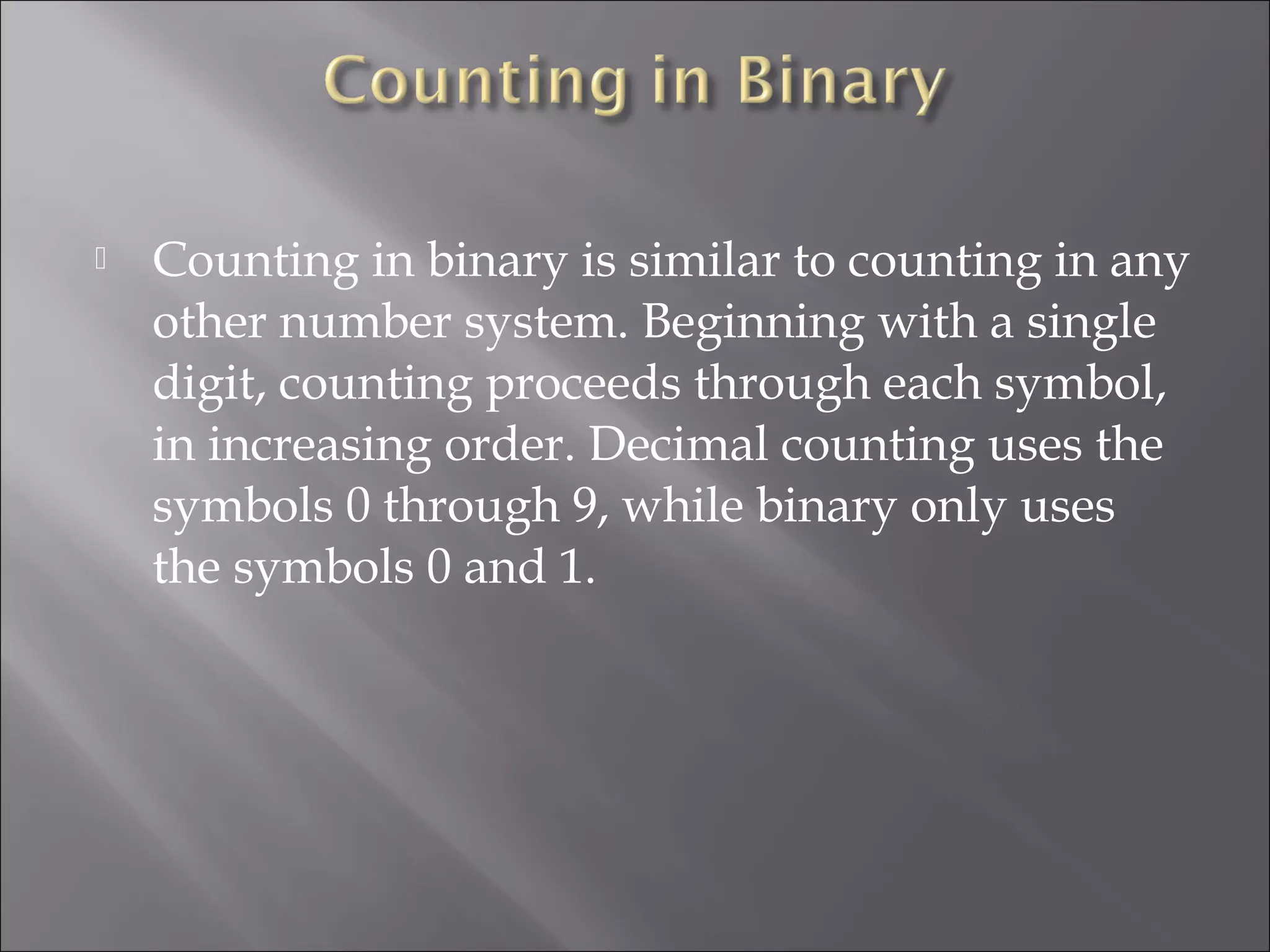  Counting in binary is similar to counting in any
other number system. Beginning with a single
digit, counting proceeds through each symbol,
in increasing order. Decimal counting uses the
symbols 0 through 9, while binary only uses
the symbols 0 and 1.
 