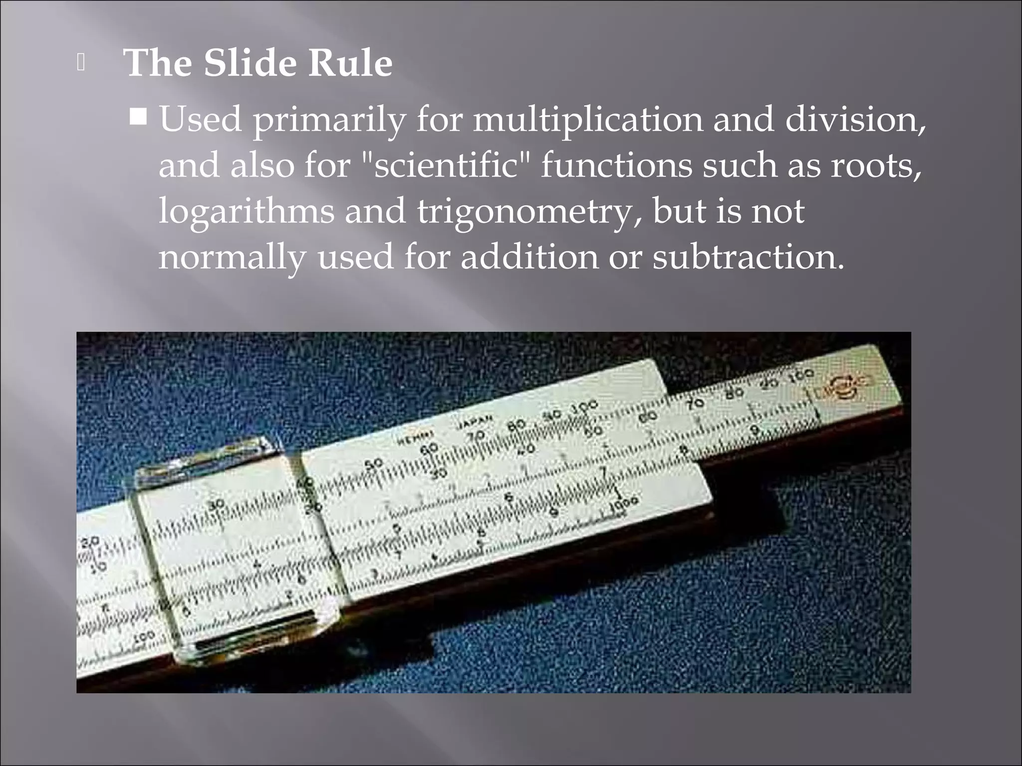  The Slide Rule
 Used primarily for multiplication and division,
and also for "scientific" functions such as roots,
logarithms and trigonometry, but is not
normally used for addition or subtraction.
 