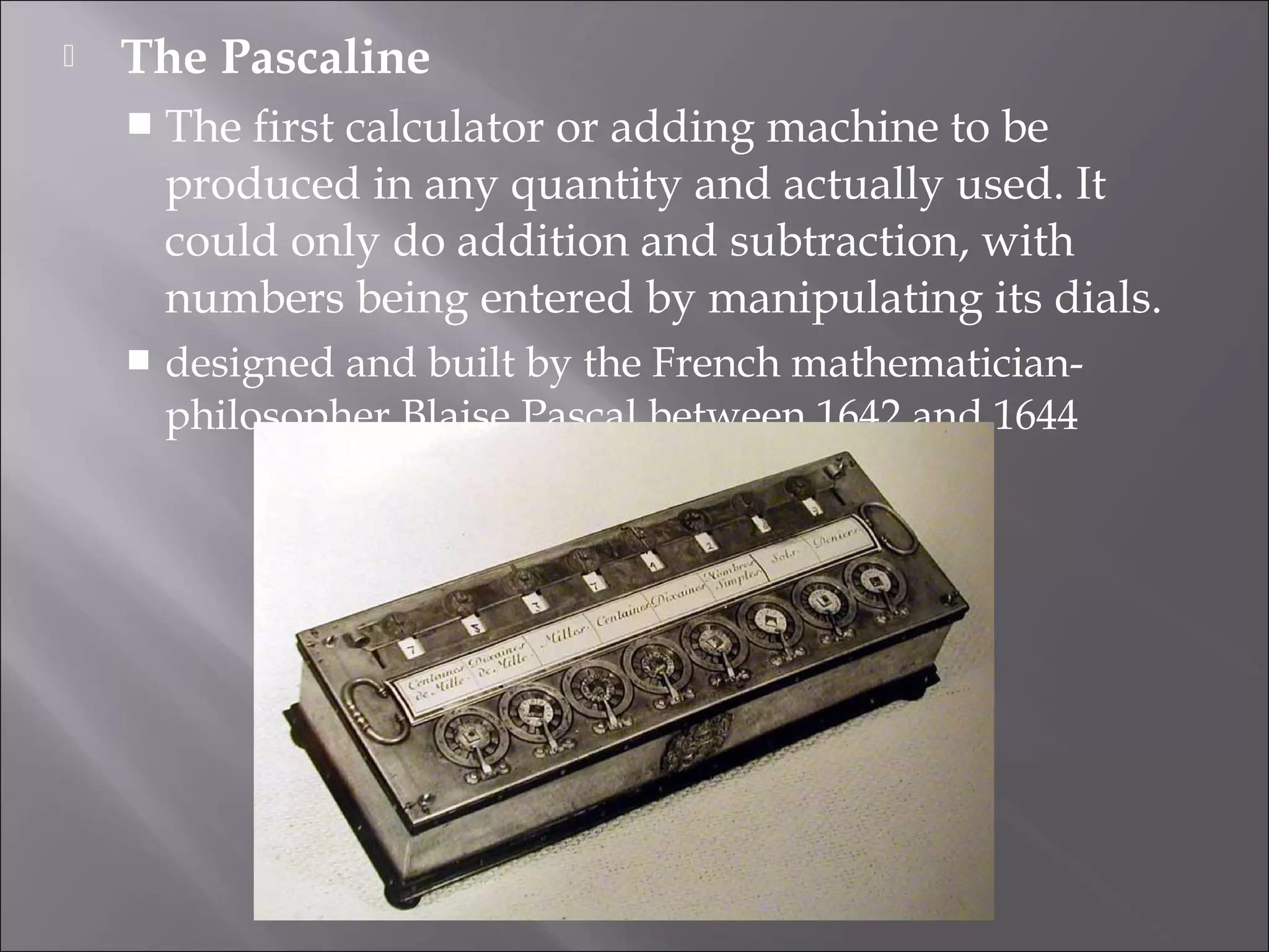 The Pascaline
 The first calculator or adding machine to be
produced in any quantity and actually used. It
could only do addition and subtraction, with
numbers being entered by manipulating its dials.
 designed and built by the French mathematician-
philosopher Blaise Pascal between 1642 and 1644
 