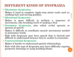 DIFFERENT KINDS OF DYSPRAXIA
 Ideomotor dyspraxia: 
 Makes it hard to complete single-step motor tasks such as
combing hair and waving goodbye.
 Ideational dyspraxia: 
 Makes it more difficult to perform a sequence of
movements, like brushing teeth or making a bed.
 Oromotor dyspraxia, also called verbal apraxia or
apraxia of speech:
 Makes it difficult to coordinate muscle movements needed
to pronounce words.
 Kids with dyspraxia may have speech that is slurred and
difficult to understand because they’re unable to enunciate.
 Constructional dyspraxia: 
 Makes it harder to understand spatial relationships.
 Kids with this type of dyspraxia may have difficulty copying
geometric drawings or using building blocks.
02/24/18
10
 